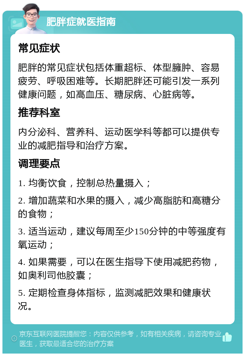 肥胖症就医指南 常见症状 肥胖的常见症状包括体重超标、体型臃肿、容易疲劳、呼吸困难等。长期肥胖还可能引发一系列健康问题，如高血压、糖尿病、心脏病等。 推荐科室 内分泌科、营养科、运动医学科等都可以提供专业的减肥指导和治疗方案。 调理要点 1. 均衡饮食，控制总热量摄入； 2. 增加蔬菜和水果的摄入，减少高脂肪和高糖分的食物； 3. 适当运动，建议每周至少150分钟的中等强度有氧运动； 4. 如果需要，可以在医生指导下使用减肥药物，如奥利司他胶囊； 5. 定期检查身体指标，监测减肥效果和健康状况。