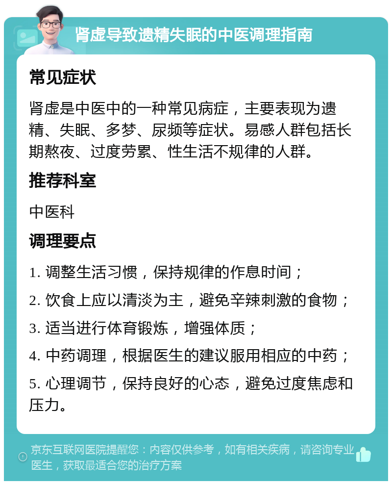 肾虚导致遗精失眠的中医调理指南 常见症状 肾虚是中医中的一种常见病症，主要表现为遗精、失眠、多梦、尿频等症状。易感人群包括长期熬夜、过度劳累、性生活不规律的人群。 推荐科室 中医科 调理要点 1. 调整生活习惯，保持规律的作息时间； 2. 饮食上应以清淡为主，避免辛辣刺激的食物； 3. 适当进行体育锻炼，增强体质； 4. 中药调理，根据医生的建议服用相应的中药； 5. 心理调节，保持良好的心态，避免过度焦虑和压力。