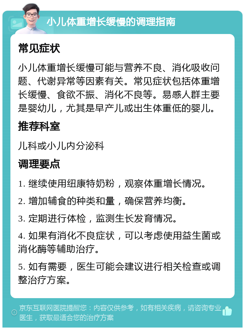 小儿体重增长缓慢的调理指南 常见症状 小儿体重增长缓慢可能与营养不良、消化吸收问题、代谢异常等因素有关。常见症状包括体重增长缓慢、食欲不振、消化不良等。易感人群主要是婴幼儿，尤其是早产儿或出生体重低的婴儿。 推荐科室 儿科或小儿内分泌科 调理要点 1. 继续使用纽康特奶粉，观察体重增长情况。 2. 增加辅食的种类和量，确保营养均衡。 3. 定期进行体检，监测生长发育情况。 4. 如果有消化不良症状，可以考虑使用益生菌或消化酶等辅助治疗。 5. 如有需要，医生可能会建议进行相关检查或调整治疗方案。