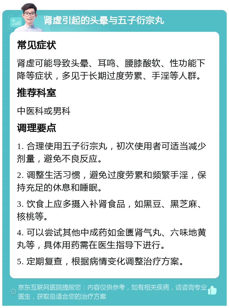 肾虚引起的头晕与五子衍宗丸 常见症状 肾虚可能导致头晕、耳鸣、腰膝酸软、性功能下降等症状，多见于长期过度劳累、手淫等人群。 推荐科室 中医科或男科 调理要点 1. 合理使用五子衍宗丸，初次使用者可适当减少剂量，避免不良反应。 2. 调整生活习惯，避免过度劳累和频繁手淫，保持充足的休息和睡眠。 3. 饮食上应多摄入补肾食品，如黑豆、黑芝麻、核桃等。 4. 可以尝试其他中成药如金匮肾气丸、六味地黄丸等，具体用药需在医生指导下进行。 5. 定期复查，根据病情变化调整治疗方案。