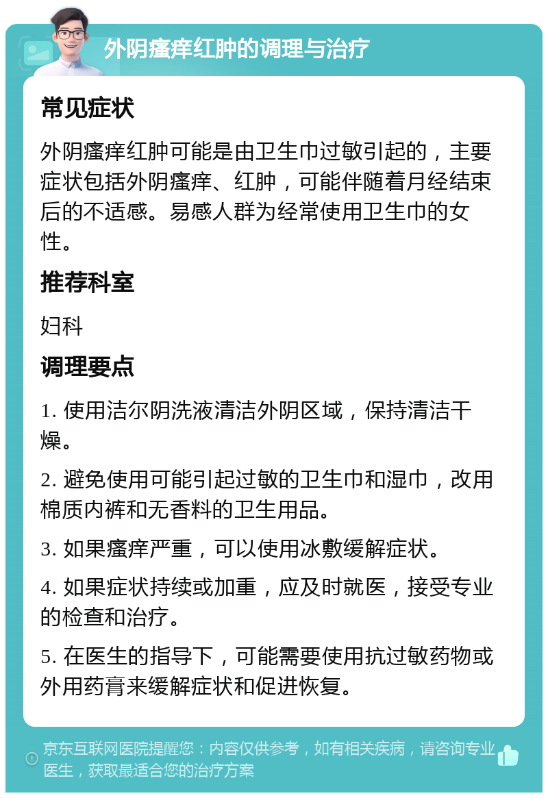 外阴瘙痒红肿的调理与治疗 常见症状 外阴瘙痒红肿可能是由卫生巾过敏引起的，主要症状包括外阴瘙痒、红肿，可能伴随着月经结束后的不适感。易感人群为经常使用卫生巾的女性。 推荐科室 妇科 调理要点 1. 使用洁尔阴洗液清洁外阴区域，保持清洁干燥。 2. 避免使用可能引起过敏的卫生巾和湿巾，改用棉质内裤和无香料的卫生用品。 3. 如果瘙痒严重，可以使用冰敷缓解症状。 4. 如果症状持续或加重，应及时就医，接受专业的检查和治疗。 5. 在医生的指导下，可能需要使用抗过敏药物或外用药膏来缓解症状和促进恢复。