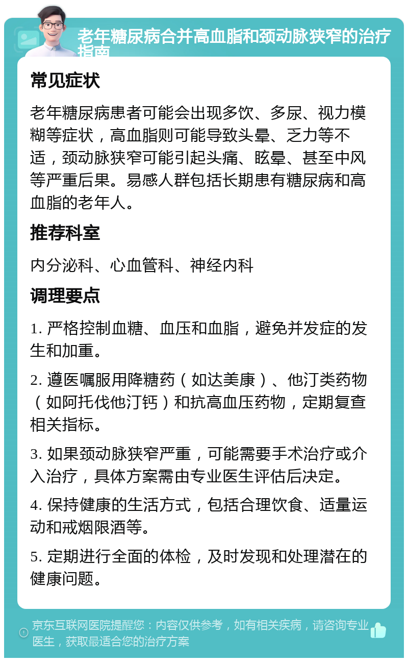 老年糖尿病合并高血脂和颈动脉狭窄的治疗指南 常见症状 老年糖尿病患者可能会出现多饮、多尿、视力模糊等症状，高血脂则可能导致头晕、乏力等不适，颈动脉狭窄可能引起头痛、眩晕、甚至中风等严重后果。易感人群包括长期患有糖尿病和高血脂的老年人。 推荐科室 内分泌科、心血管科、神经内科 调理要点 1. 严格控制血糖、血压和血脂，避免并发症的发生和加重。 2. 遵医嘱服用降糖药（如达美康）、他汀类药物（如阿托伐他汀钙）和抗高血压药物，定期复查相关指标。 3. 如果颈动脉狭窄严重，可能需要手术治疗或介入治疗，具体方案需由专业医生评估后决定。 4. 保持健康的生活方式，包括合理饮食、适量运动和戒烟限酒等。 5. 定期进行全面的体检，及时发现和处理潜在的健康问题。