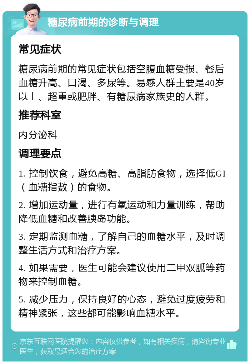 糖尿病前期的诊断与调理 常见症状 糖尿病前期的常见症状包括空腹血糖受损、餐后血糖升高、口渴、多尿等。易感人群主要是40岁以上、超重或肥胖、有糖尿病家族史的人群。 推荐科室 内分泌科 调理要点 1. 控制饮食，避免高糖、高脂肪食物，选择低GI（血糖指数）的食物。 2. 增加运动量，进行有氧运动和力量训练，帮助降低血糖和改善胰岛功能。 3. 定期监测血糖，了解自己的血糖水平，及时调整生活方式和治疗方案。 4. 如果需要，医生可能会建议使用二甲双胍等药物来控制血糖。 5. 减少压力，保持良好的心态，避免过度疲劳和精神紧张，这些都可能影响血糖水平。