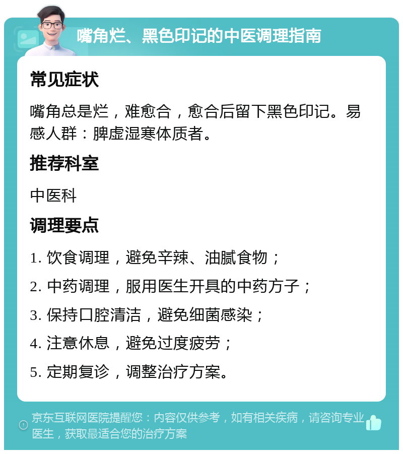 嘴角烂、黑色印记的中医调理指南 常见症状 嘴角总是烂，难愈合，愈合后留下黑色印记。易感人群：脾虚湿寒体质者。 推荐科室 中医科 调理要点 1. 饮食调理，避免辛辣、油腻食物； 2. 中药调理，服用医生开具的中药方子； 3. 保持口腔清洁，避免细菌感染； 4. 注意休息，避免过度疲劳； 5. 定期复诊，调整治疗方案。