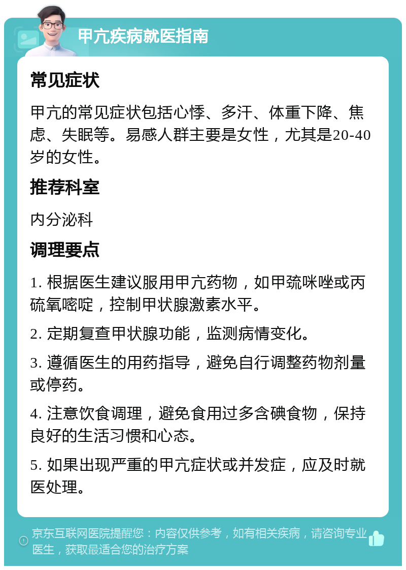 甲亢疾病就医指南 常见症状 甲亢的常见症状包括心悸、多汗、体重下降、焦虑、失眠等。易感人群主要是女性，尤其是20-40岁的女性。 推荐科室 内分泌科 调理要点 1. 根据医生建议服用甲亢药物，如甲巯咪唑或丙硫氧嘧啶，控制甲状腺激素水平。 2. 定期复查甲状腺功能，监测病情变化。 3. 遵循医生的用药指导，避免自行调整药物剂量或停药。 4. 注意饮食调理，避免食用过多含碘食物，保持良好的生活习惯和心态。 5. 如果出现严重的甲亢症状或并发症，应及时就医处理。