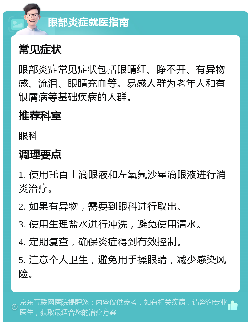 眼部炎症就医指南 常见症状 眼部炎症常见症状包括眼睛红、睁不开、有异物感、流泪、眼睛充血等。易感人群为老年人和有银屑病等基础疾病的人群。 推荐科室 眼科 调理要点 1. 使用托百士滴眼液和左氧氟沙星滴眼液进行消炎治疗。 2. 如果有异物，需要到眼科进行取出。 3. 使用生理盐水进行冲洗，避免使用清水。 4. 定期复查，确保炎症得到有效控制。 5. 注意个人卫生，避免用手揉眼睛，减少感染风险。