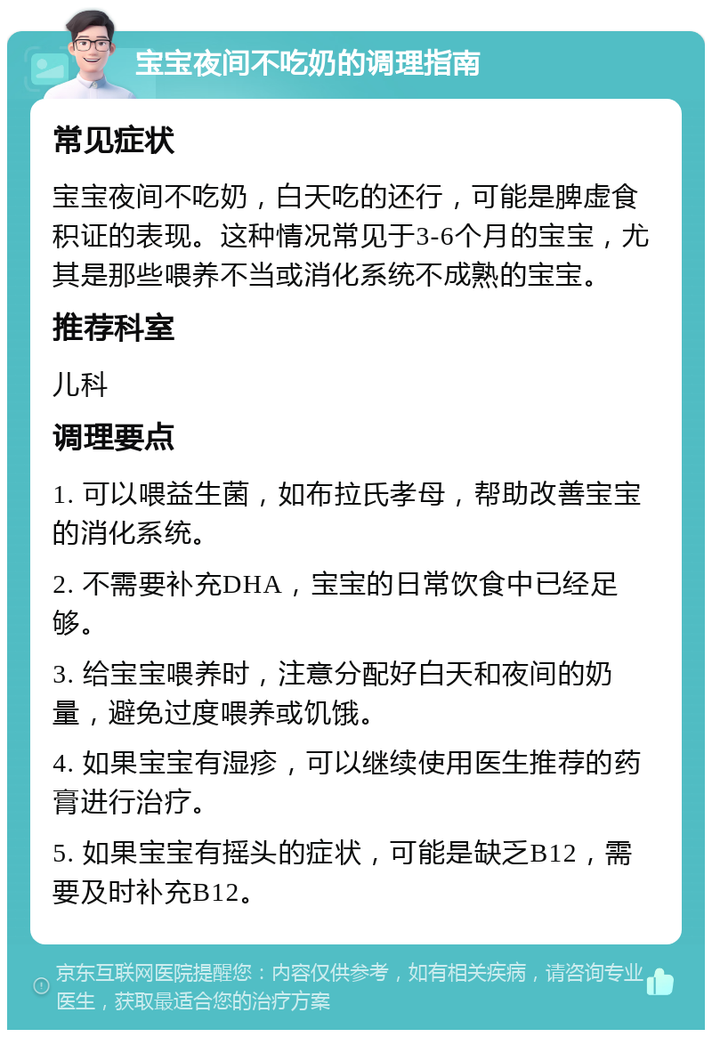 宝宝夜间不吃奶的调理指南 常见症状 宝宝夜间不吃奶，白天吃的还行，可能是脾虚食积证的表现。这种情况常见于3-6个月的宝宝，尤其是那些喂养不当或消化系统不成熟的宝宝。 推荐科室 儿科 调理要点 1. 可以喂益生菌，如布拉氏孝母，帮助改善宝宝的消化系统。 2. 不需要补充DHA，宝宝的日常饮食中已经足够。 3. 给宝宝喂养时，注意分配好白天和夜间的奶量，避免过度喂养或饥饿。 4. 如果宝宝有湿疹，可以继续使用医生推荐的药膏进行治疗。 5. 如果宝宝有摇头的症状，可能是缺乏B12，需要及时补充B12。