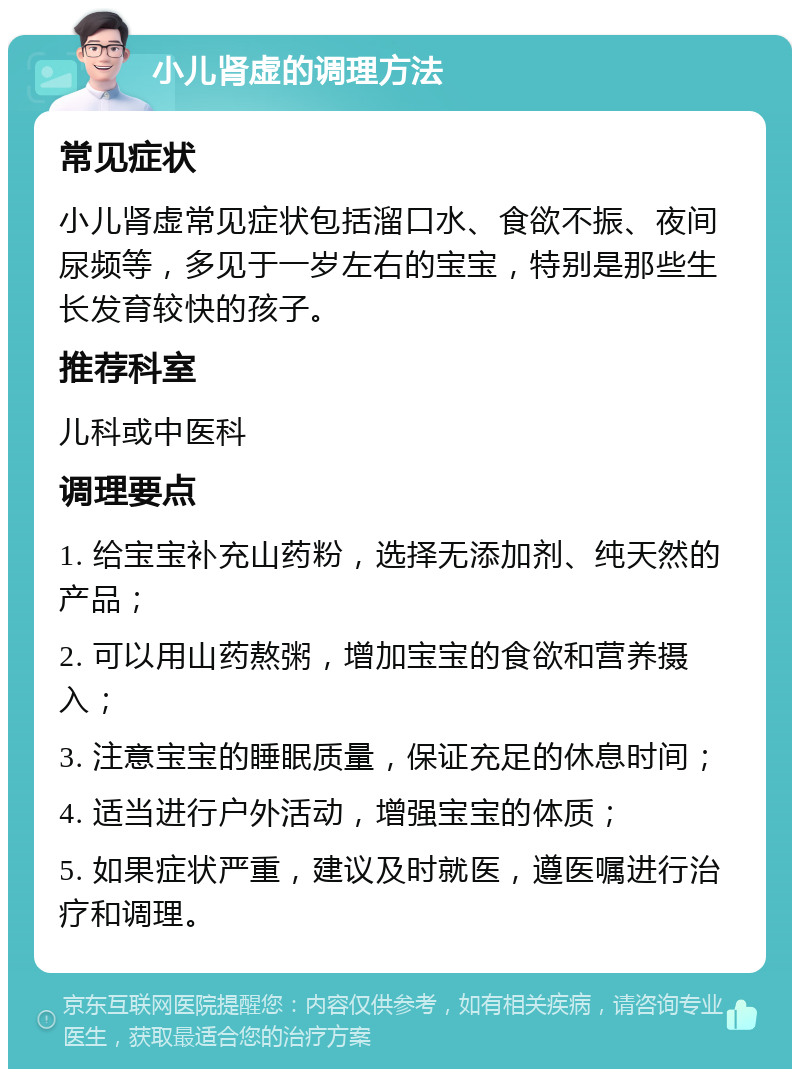 小儿肾虚的调理方法 常见症状 小儿肾虚常见症状包括溜口水、食欲不振、夜间尿频等，多见于一岁左右的宝宝，特别是那些生长发育较快的孩子。 推荐科室 儿科或中医科 调理要点 1. 给宝宝补充山药粉，选择无添加剂、纯天然的产品； 2. 可以用山药熬粥，增加宝宝的食欲和营养摄入； 3. 注意宝宝的睡眠质量，保证充足的休息时间； 4. 适当进行户外活动，增强宝宝的体质； 5. 如果症状严重，建议及时就医，遵医嘱进行治疗和调理。