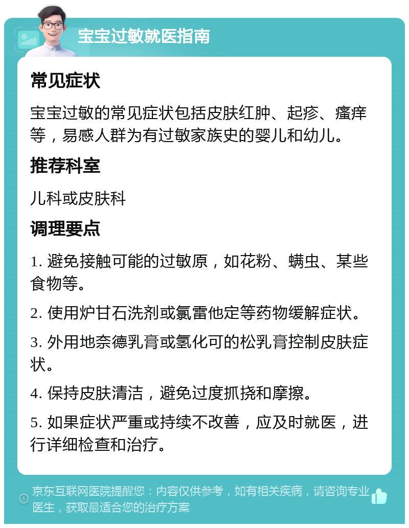 宝宝过敏就医指南 常见症状 宝宝过敏的常见症状包括皮肤红肿、起疹、瘙痒等，易感人群为有过敏家族史的婴儿和幼儿。 推荐科室 儿科或皮肤科 调理要点 1. 避免接触可能的过敏原，如花粉、螨虫、某些食物等。 2. 使用炉甘石洗剂或氯雷他定等药物缓解症状。 3. 外用地奈德乳膏或氢化可的松乳膏控制皮肤症状。 4. 保持皮肤清洁，避免过度抓挠和摩擦。 5. 如果症状严重或持续不改善，应及时就医，进行详细检查和治疗。