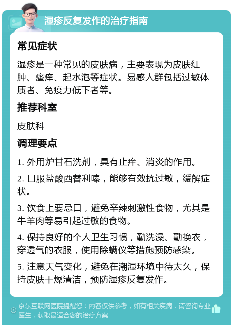 湿疹反复发作的治疗指南 常见症状 湿疹是一种常见的皮肤病，主要表现为皮肤红肿、瘙痒、起水泡等症状。易感人群包括过敏体质者、免疫力低下者等。 推荐科室 皮肤科 调理要点 1. 外用炉甘石洗剂，具有止痒、消炎的作用。 2. 口服盐酸西替利嗪，能够有效抗过敏，缓解症状。 3. 饮食上要忌口，避免辛辣刺激性食物，尤其是牛羊肉等易引起过敏的食物。 4. 保持良好的个人卫生习惯，勤洗澡、勤换衣，穿透气的衣服，使用除螨仪等措施预防感染。 5. 注意天气变化，避免在潮湿环境中待太久，保持皮肤干燥清洁，预防湿疹反复发作。