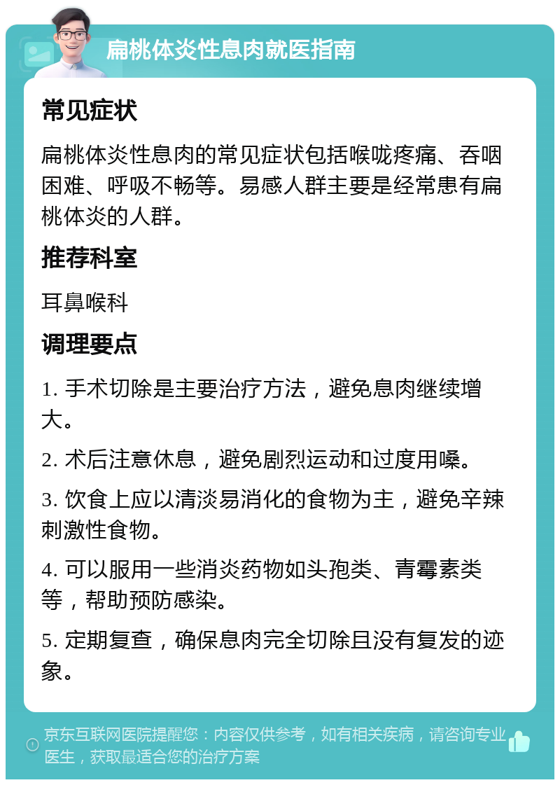 扁桃体炎性息肉就医指南 常见症状 扁桃体炎性息肉的常见症状包括喉咙疼痛、吞咽困难、呼吸不畅等。易感人群主要是经常患有扁桃体炎的人群。 推荐科室 耳鼻喉科 调理要点 1. 手术切除是主要治疗方法，避免息肉继续增大。 2. 术后注意休息，避免剧烈运动和过度用嗓。 3. 饮食上应以清淡易消化的食物为主，避免辛辣刺激性食物。 4. 可以服用一些消炎药物如头孢类、青霉素类等，帮助预防感染。 5. 定期复查，确保息肉完全切除且没有复发的迹象。