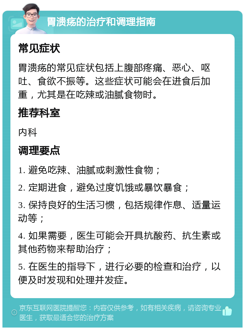 胃溃疡的治疗和调理指南 常见症状 胃溃疡的常见症状包括上腹部疼痛、恶心、呕吐、食欲不振等。这些症状可能会在进食后加重，尤其是在吃辣或油腻食物时。 推荐科室 内科 调理要点 1. 避免吃辣、油腻或刺激性食物； 2. 定期进食，避免过度饥饿或暴饮暴食； 3. 保持良好的生活习惯，包括规律作息、适量运动等； 4. 如果需要，医生可能会开具抗酸药、抗生素或其他药物来帮助治疗； 5. 在医生的指导下，进行必要的检查和治疗，以便及时发现和处理并发症。