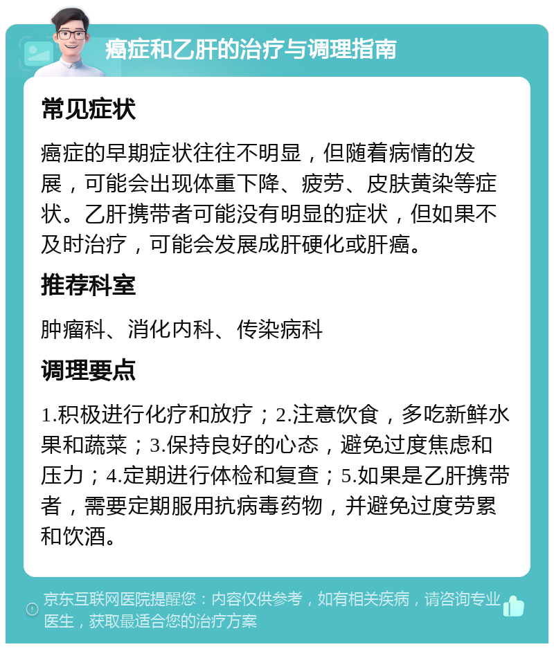 癌症和乙肝的治疗与调理指南 常见症状 癌症的早期症状往往不明显，但随着病情的发展，可能会出现体重下降、疲劳、皮肤黄染等症状。乙肝携带者可能没有明显的症状，但如果不及时治疗，可能会发展成肝硬化或肝癌。 推荐科室 肿瘤科、消化内科、传染病科 调理要点 1.积极进行化疗和放疗；2.注意饮食，多吃新鲜水果和蔬菜；3.保持良好的心态，避免过度焦虑和压力；4.定期进行体检和复查；5.如果是乙肝携带者，需要定期服用抗病毒药物，并避免过度劳累和饮酒。