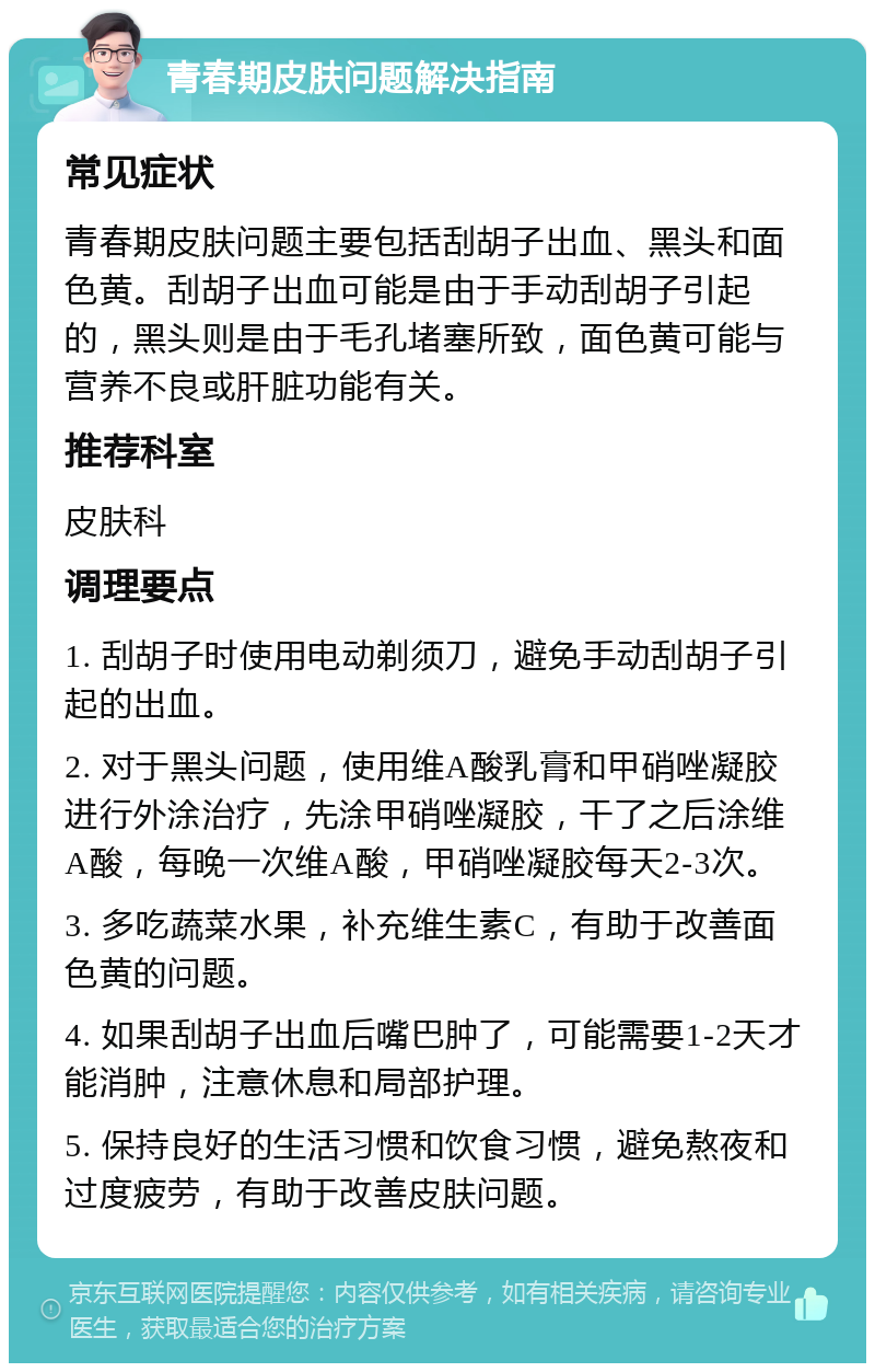 青春期皮肤问题解决指南 常见症状 青春期皮肤问题主要包括刮胡子出血、黑头和面色黄。刮胡子出血可能是由于手动刮胡子引起的，黑头则是由于毛孔堵塞所致，面色黄可能与营养不良或肝脏功能有关。 推荐科室 皮肤科 调理要点 1. 刮胡子时使用电动剃须刀，避免手动刮胡子引起的出血。 2. 对于黑头问题，使用维A酸乳膏和甲硝唑凝胶进行外涂治疗，先涂甲硝唑凝胶，干了之后涂维A酸，每晚一次维A酸，甲硝唑凝胶每天2-3次。 3. 多吃蔬菜水果，补充维生素C，有助于改善面色黄的问题。 4. 如果刮胡子出血后嘴巴肿了，可能需要1-2天才能消肿，注意休息和局部护理。 5. 保持良好的生活习惯和饮食习惯，避免熬夜和过度疲劳，有助于改善皮肤问题。