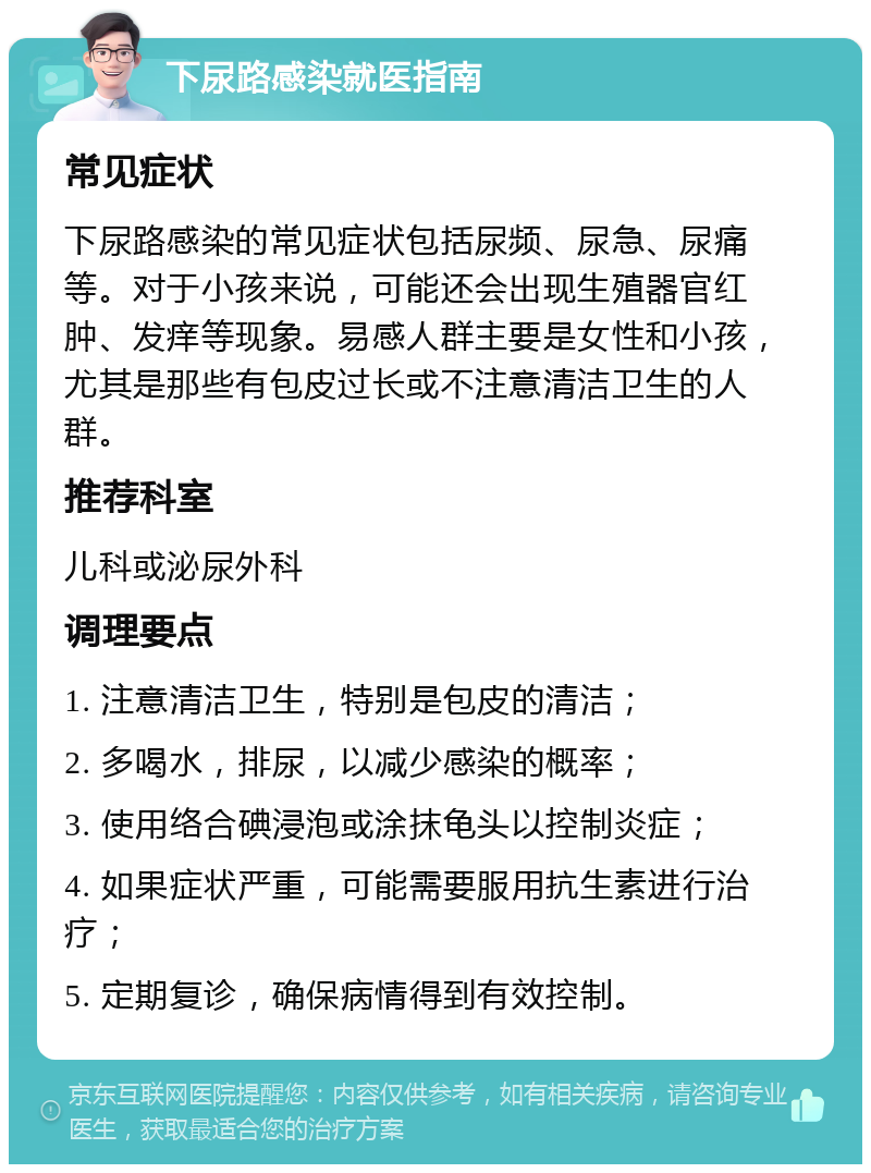 下尿路感染就医指南 常见症状 下尿路感染的常见症状包括尿频、尿急、尿痛等。对于小孩来说，可能还会出现生殖器官红肿、发痒等现象。易感人群主要是女性和小孩，尤其是那些有包皮过长或不注意清洁卫生的人群。 推荐科室 儿科或泌尿外科 调理要点 1. 注意清洁卫生，特别是包皮的清洁； 2. 多喝水，排尿，以减少感染的概率； 3. 使用络合碘浸泡或涂抹龟头以控制炎症； 4. 如果症状严重，可能需要服用抗生素进行治疗； 5. 定期复诊，确保病情得到有效控制。