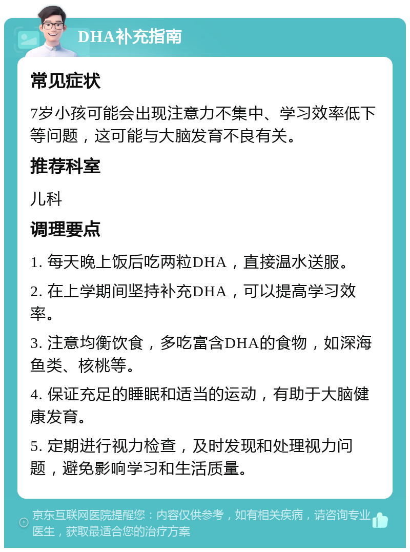 DHA补充指南 常见症状 7岁小孩可能会出现注意力不集中、学习效率低下等问题，这可能与大脑发育不良有关。 推荐科室 儿科 调理要点 1. 每天晚上饭后吃两粒DHA，直接温水送服。 2. 在上学期间坚持补充DHA，可以提高学习效率。 3. 注意均衡饮食，多吃富含DHA的食物，如深海鱼类、核桃等。 4. 保证充足的睡眠和适当的运动，有助于大脑健康发育。 5. 定期进行视力检查，及时发现和处理视力问题，避免影响学习和生活质量。