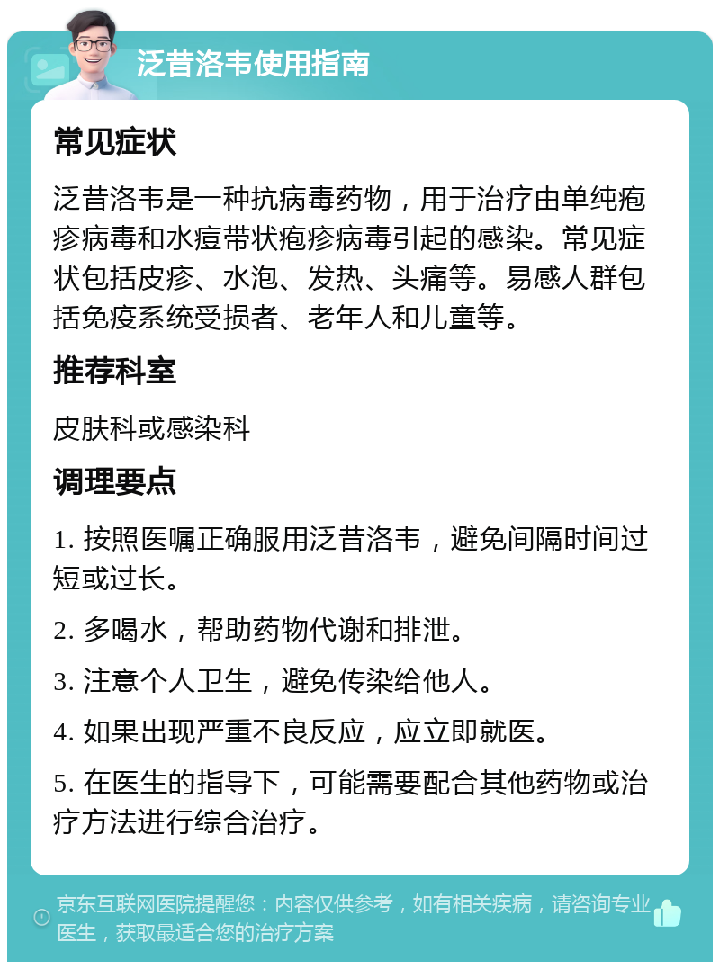 泛昔洛韦使用指南 常见症状 泛昔洛韦是一种抗病毒药物，用于治疗由单纯疱疹病毒和水痘带状疱疹病毒引起的感染。常见症状包括皮疹、水泡、发热、头痛等。易感人群包括免疫系统受损者、老年人和儿童等。 推荐科室 皮肤科或感染科 调理要点 1. 按照医嘱正确服用泛昔洛韦，避免间隔时间过短或过长。 2. 多喝水，帮助药物代谢和排泄。 3. 注意个人卫生，避免传染给他人。 4. 如果出现严重不良反应，应立即就医。 5. 在医生的指导下，可能需要配合其他药物或治疗方法进行综合治疗。