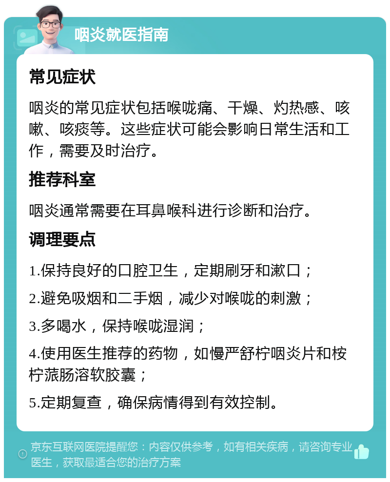 咽炎就医指南 常见症状 咽炎的常见症状包括喉咙痛、干燥、灼热感、咳嗽、咳痰等。这些症状可能会影响日常生活和工作，需要及时治疗。 推荐科室 咽炎通常需要在耳鼻喉科进行诊断和治疗。 调理要点 1.保持良好的口腔卫生，定期刷牙和漱口； 2.避免吸烟和二手烟，减少对喉咙的刺激； 3.多喝水，保持喉咙湿润； 4.使用医生推荐的药物，如慢严舒柠咽炎片和桉柠蒎肠溶软胶囊； 5.定期复查，确保病情得到有效控制。