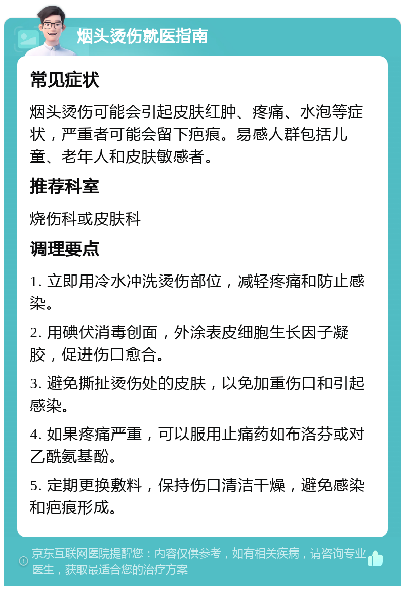 烟头烫伤就医指南 常见症状 烟头烫伤可能会引起皮肤红肿、疼痛、水泡等症状，严重者可能会留下疤痕。易感人群包括儿童、老年人和皮肤敏感者。 推荐科室 烧伤科或皮肤科 调理要点 1. 立即用冷水冲洗烫伤部位，减轻疼痛和防止感染。 2. 用碘伏消毒创面，外涂表皮细胞生长因子凝胶，促进伤口愈合。 3. 避免撕扯烫伤处的皮肤，以免加重伤口和引起感染。 4. 如果疼痛严重，可以服用止痛药如布洛芬或对乙酰氨基酚。 5. 定期更换敷料，保持伤口清洁干燥，避免感染和疤痕形成。