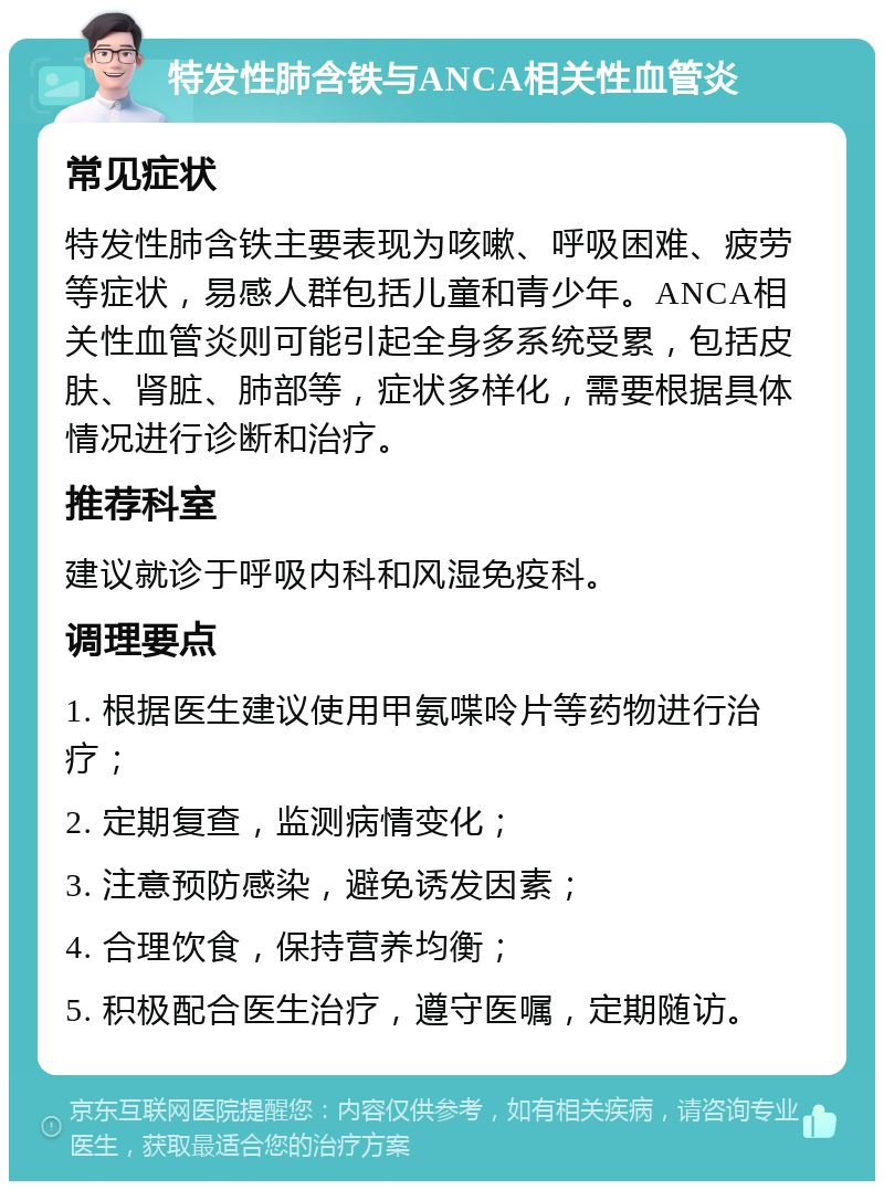 特发性肺含铁与ANCA相关性血管炎 常见症状 特发性肺含铁主要表现为咳嗽、呼吸困难、疲劳等症状，易感人群包括儿童和青少年。ANCA相关性血管炎则可能引起全身多系统受累，包括皮肤、肾脏、肺部等，症状多样化，需要根据具体情况进行诊断和治疗。 推荐科室 建议就诊于呼吸内科和风湿免疫科。 调理要点 1. 根据医生建议使用甲氨喋呤片等药物进行治疗； 2. 定期复查，监测病情变化； 3. 注意预防感染，避免诱发因素； 4. 合理饮食，保持营养均衡； 5. 积极配合医生治疗，遵守医嘱，定期随访。