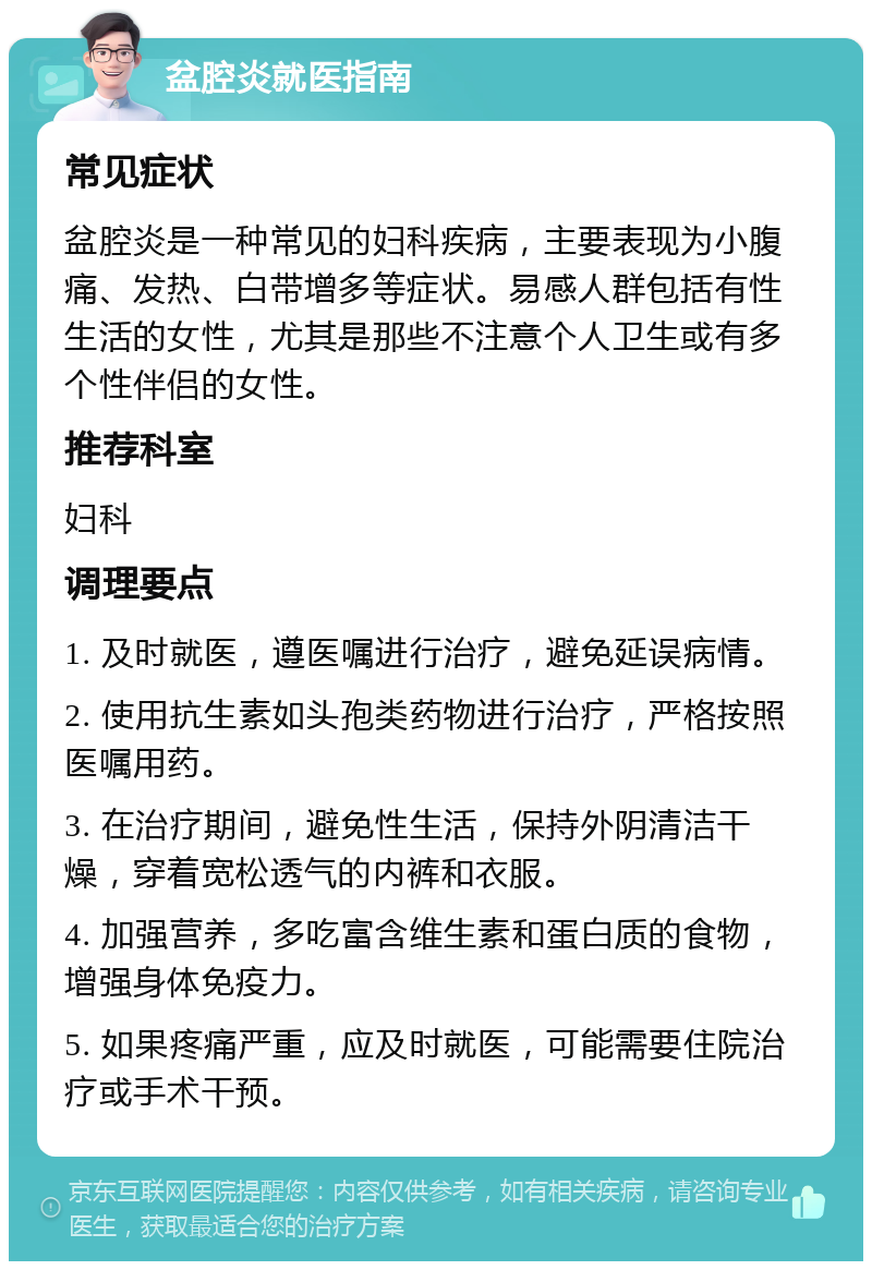 盆腔炎就医指南 常见症状 盆腔炎是一种常见的妇科疾病，主要表现为小腹痛、发热、白带增多等症状。易感人群包括有性生活的女性，尤其是那些不注意个人卫生或有多个性伴侣的女性。 推荐科室 妇科 调理要点 1. 及时就医，遵医嘱进行治疗，避免延误病情。 2. 使用抗生素如头孢类药物进行治疗，严格按照医嘱用药。 3. 在治疗期间，避免性生活，保持外阴清洁干燥，穿着宽松透气的内裤和衣服。 4. 加强营养，多吃富含维生素和蛋白质的食物，增强身体免疫力。 5. 如果疼痛严重，应及时就医，可能需要住院治疗或手术干预。