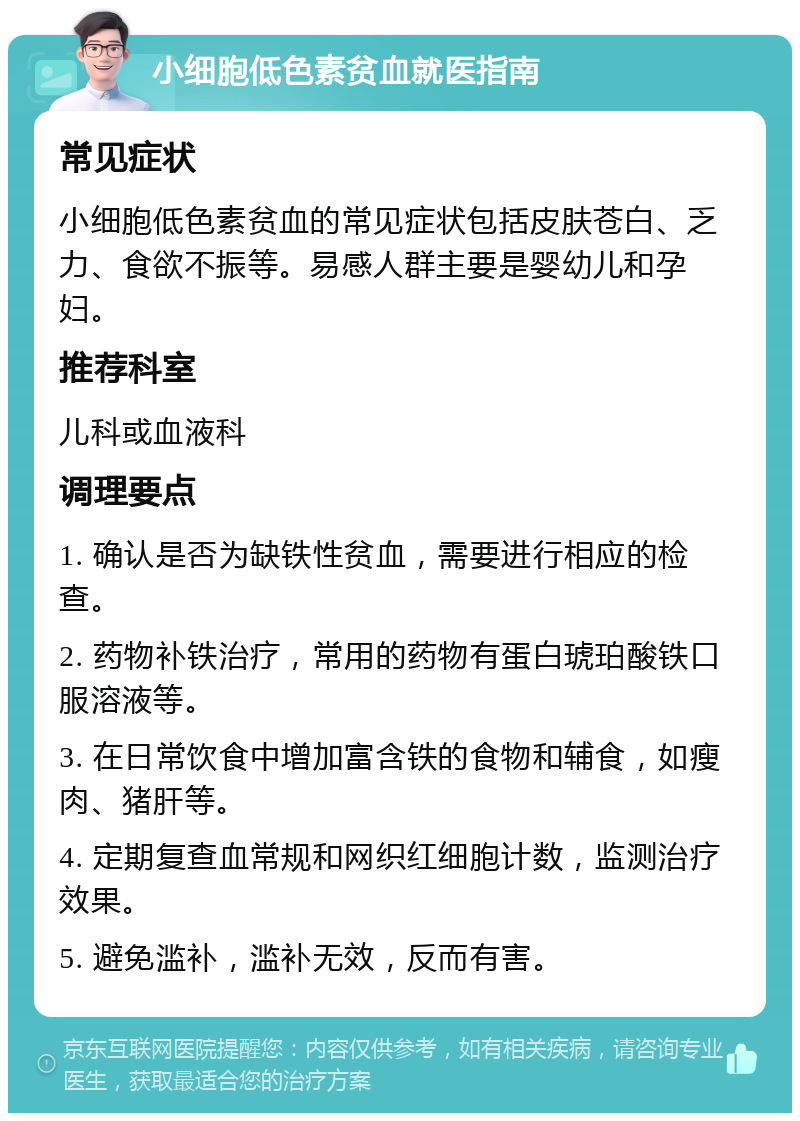 小细胞低色素贫血就医指南 常见症状 小细胞低色素贫血的常见症状包括皮肤苍白、乏力、食欲不振等。易感人群主要是婴幼儿和孕妇。 推荐科室 儿科或血液科 调理要点 1. 确认是否为缺铁性贫血，需要进行相应的检查。 2. 药物补铁治疗，常用的药物有蛋白琥珀酸铁口服溶液等。 3. 在日常饮食中增加富含铁的食物和辅食，如瘦肉、猪肝等。 4. 定期复查血常规和网织红细胞计数，监测治疗效果。 5. 避免滥补，滥补无效，反而有害。