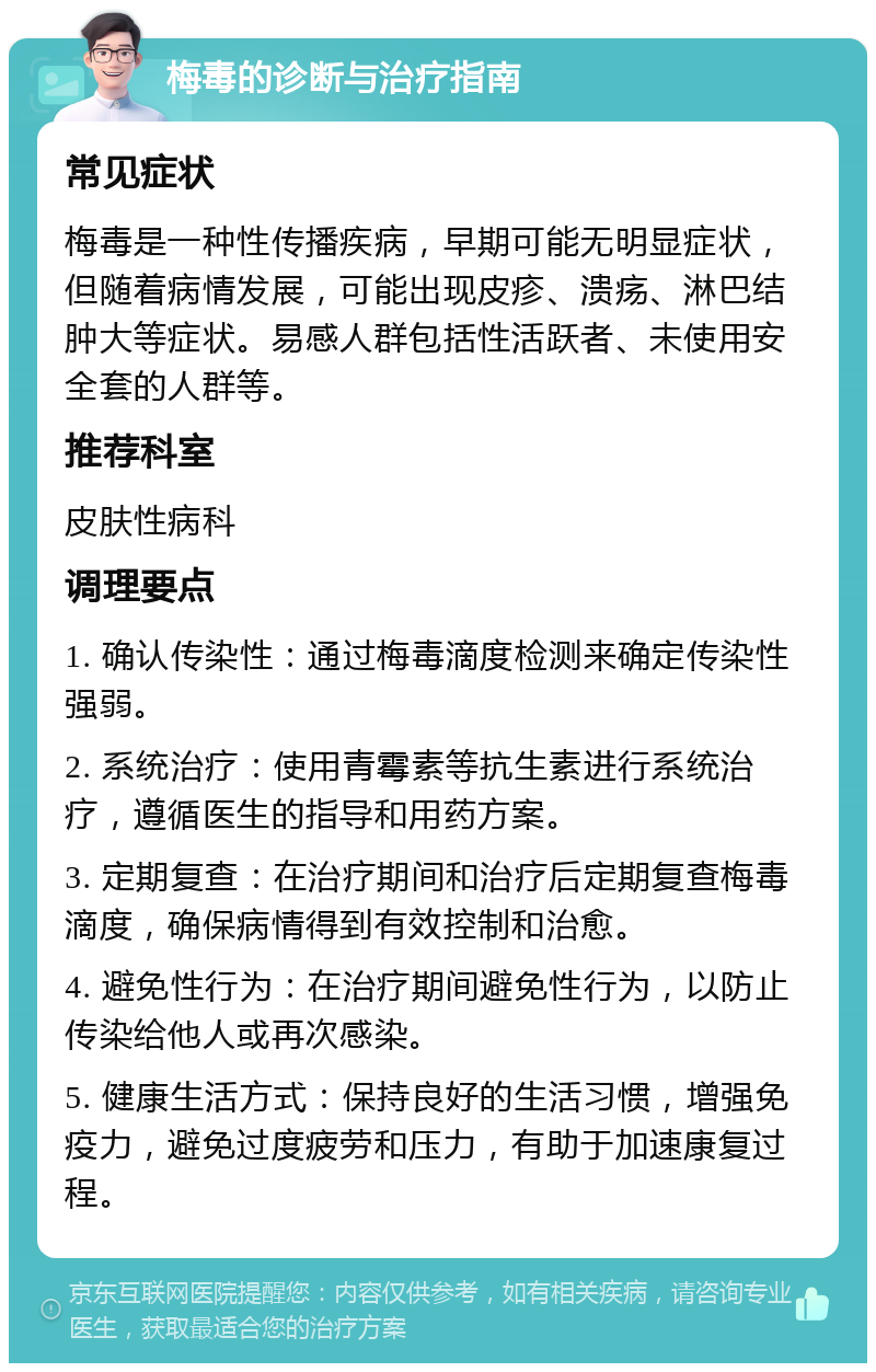 梅毒的诊断与治疗指南 常见症状 梅毒是一种性传播疾病，早期可能无明显症状，但随着病情发展，可能出现皮疹、溃疡、淋巴结肿大等症状。易感人群包括性活跃者、未使用安全套的人群等。 推荐科室 皮肤性病科 调理要点 1. 确认传染性：通过梅毒滴度检测来确定传染性强弱。 2. 系统治疗：使用青霉素等抗生素进行系统治疗，遵循医生的指导和用药方案。 3. 定期复查：在治疗期间和治疗后定期复查梅毒滴度，确保病情得到有效控制和治愈。 4. 避免性行为：在治疗期间避免性行为，以防止传染给他人或再次感染。 5. 健康生活方式：保持良好的生活习惯，增强免疫力，避免过度疲劳和压力，有助于加速康复过程。