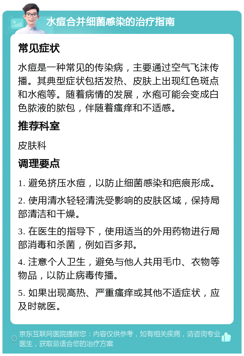 水痘合并细菌感染的治疗指南 常见症状 水痘是一种常见的传染病，主要通过空气飞沫传播。其典型症状包括发热、皮肤上出现红色斑点和水疱等。随着病情的发展，水疱可能会变成白色脓液的脓包，伴随着瘙痒和不适感。 推荐科室 皮肤科 调理要点 1. 避免挤压水痘，以防止细菌感染和疤痕形成。 2. 使用清水轻轻清洗受影响的皮肤区域，保持局部清洁和干燥。 3. 在医生的指导下，使用适当的外用药物进行局部消毒和杀菌，例如百多邦。 4. 注意个人卫生，避免与他人共用毛巾、衣物等物品，以防止病毒传播。 5. 如果出现高热、严重瘙痒或其他不适症状，应及时就医。