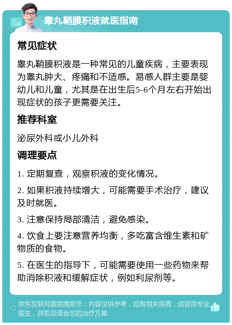 睾丸鞘膜积液就医指南 常见症状 睾丸鞘膜积液是一种常见的儿童疾病，主要表现为睾丸肿大、疼痛和不适感。易感人群主要是婴幼儿和儿童，尤其是在出生后5-6个月左右开始出现症状的孩子更需要关注。 推荐科室 泌尿外科或小儿外科 调理要点 1. 定期复查，观察积液的变化情况。 2. 如果积液持续增大，可能需要手术治疗，建议及时就医。 3. 注意保持局部清洁，避免感染。 4. 饮食上要注意营养均衡，多吃富含维生素和矿物质的食物。 5. 在医生的指导下，可能需要使用一些药物来帮助消除积液和缓解症状，例如利尿剂等。