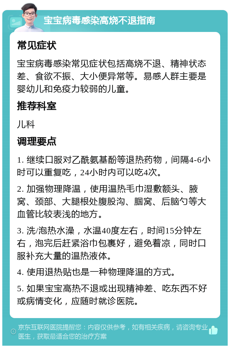 宝宝病毒感染高烧不退指南 常见症状 宝宝病毒感染常见症状包括高烧不退、精神状态差、食欲不振、大小便异常等。易感人群主要是婴幼儿和免疫力较弱的儿童。 推荐科室 儿科 调理要点 1. 继续口服对乙酰氨基酚等退热药物，间隔4-6小时可以重复吃，24小时内可以吃4次。 2. 加强物理降温，使用温热毛巾湿敷额头、腋窝、颈部、大腿根处腹股沟、腘窝、后脑勺等大血管比较表浅的地方。 3. 洗/泡热水澡，水温40度左右，时间15分钟左右，泡完后赶紧浴巾包裹好，避免着凉，同时口服补充大量的温热液体。 4. 使用退热贴也是一种物理降温的方式。 5. 如果宝宝高热不退或出现精神差、吃东西不好或病情变化，应随时就诊医院。