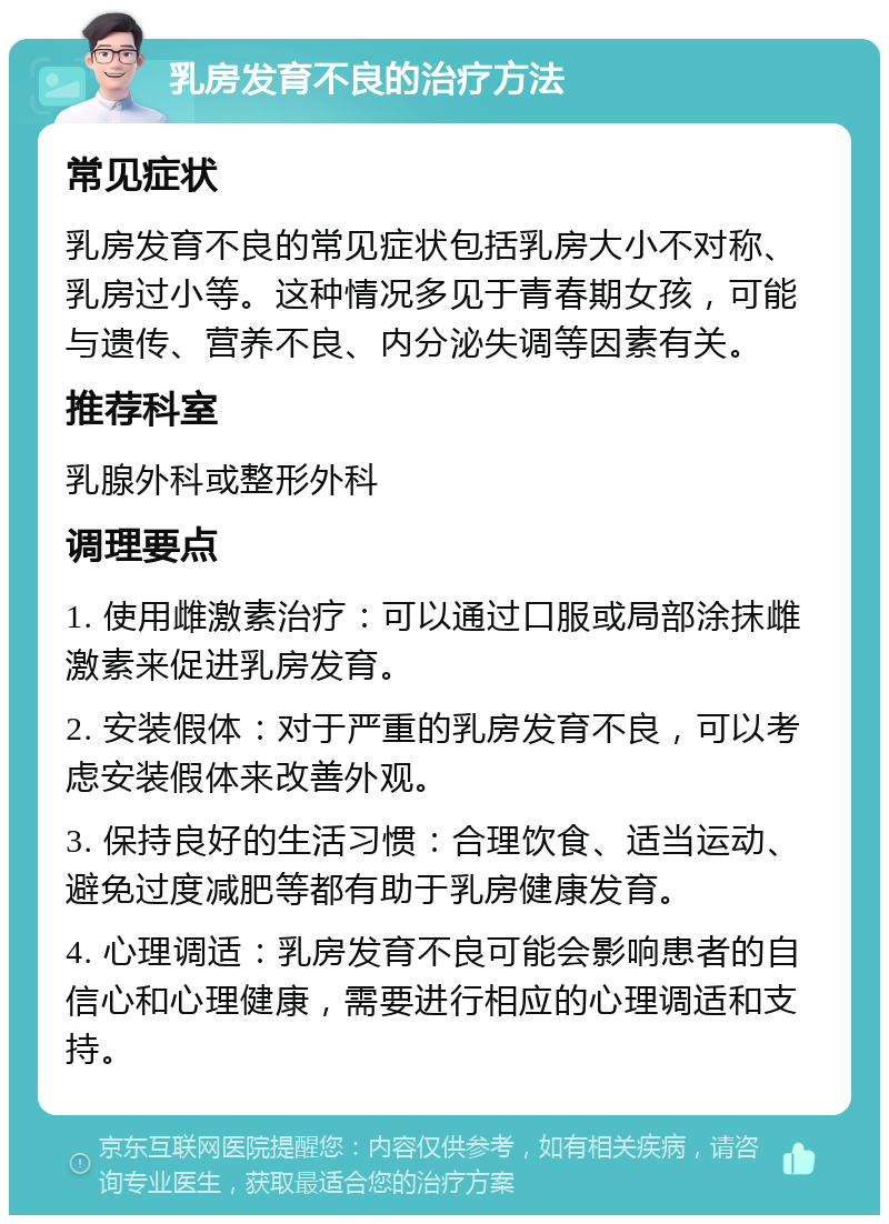 乳房发育不良的治疗方法 常见症状 乳房发育不良的常见症状包括乳房大小不对称、乳房过小等。这种情况多见于青春期女孩，可能与遗传、营养不良、内分泌失调等因素有关。 推荐科室 乳腺外科或整形外科 调理要点 1. 使用雌激素治疗：可以通过口服或局部涂抹雌激素来促进乳房发育。 2. 安装假体：对于严重的乳房发育不良，可以考虑安装假体来改善外观。 3. 保持良好的生活习惯：合理饮食、适当运动、避免过度减肥等都有助于乳房健康发育。 4. 心理调适：乳房发育不良可能会影响患者的自信心和心理健康，需要进行相应的心理调适和支持。