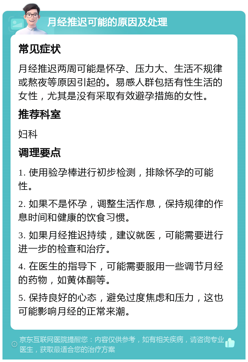 月经推迟可能的原因及处理 常见症状 月经推迟两周可能是怀孕、压力大、生活不规律或熬夜等原因引起的。易感人群包括有性生活的女性，尤其是没有采取有效避孕措施的女性。 推荐科室 妇科 调理要点 1. 使用验孕棒进行初步检测，排除怀孕的可能性。 2. 如果不是怀孕，调整生活作息，保持规律的作息时间和健康的饮食习惯。 3. 如果月经推迟持续，建议就医，可能需要进行进一步的检查和治疗。 4. 在医生的指导下，可能需要服用一些调节月经的药物，如黄体酮等。 5. 保持良好的心态，避免过度焦虑和压力，这也可能影响月经的正常来潮。