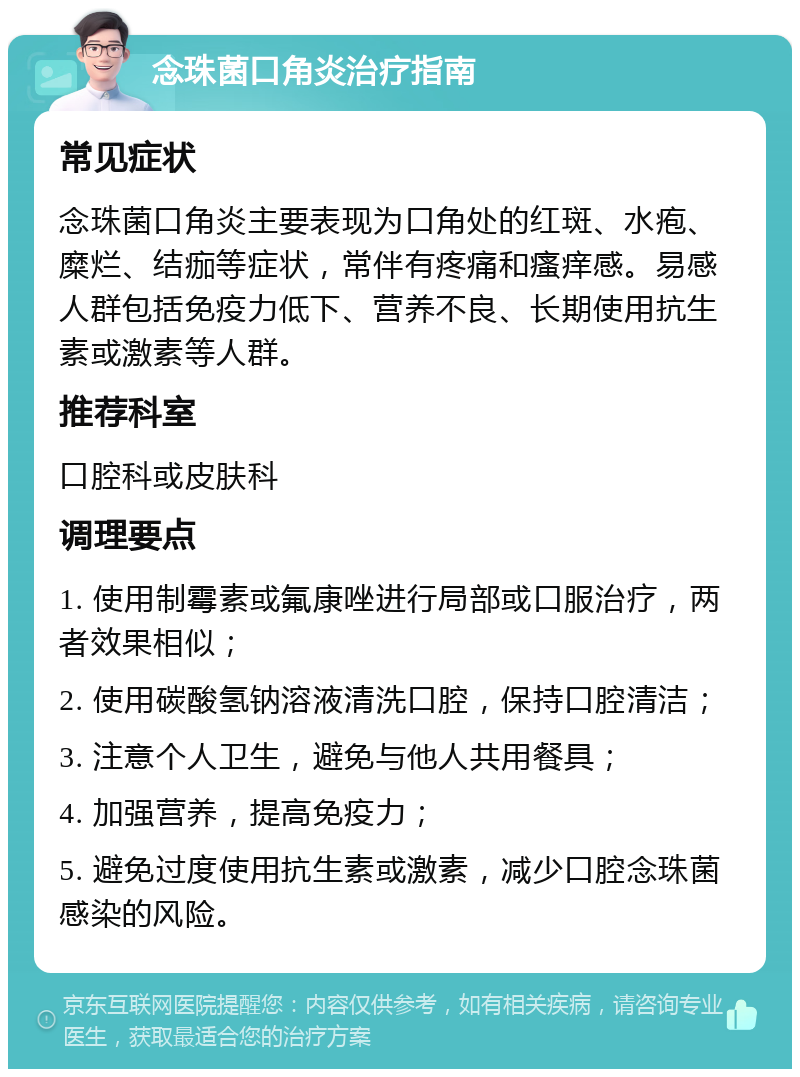 念珠菌口角炎治疗指南 常见症状 念珠菌口角炎主要表现为口角处的红斑、水疱、糜烂、结痂等症状，常伴有疼痛和瘙痒感。易感人群包括免疫力低下、营养不良、长期使用抗生素或激素等人群。 推荐科室 口腔科或皮肤科 调理要点 1. 使用制霉素或氟康唑进行局部或口服治疗，两者效果相似； 2. 使用碳酸氢钠溶液清洗口腔，保持口腔清洁； 3. 注意个人卫生，避免与他人共用餐具； 4. 加强营养，提高免疫力； 5. 避免过度使用抗生素或激素，减少口腔念珠菌感染的风险。