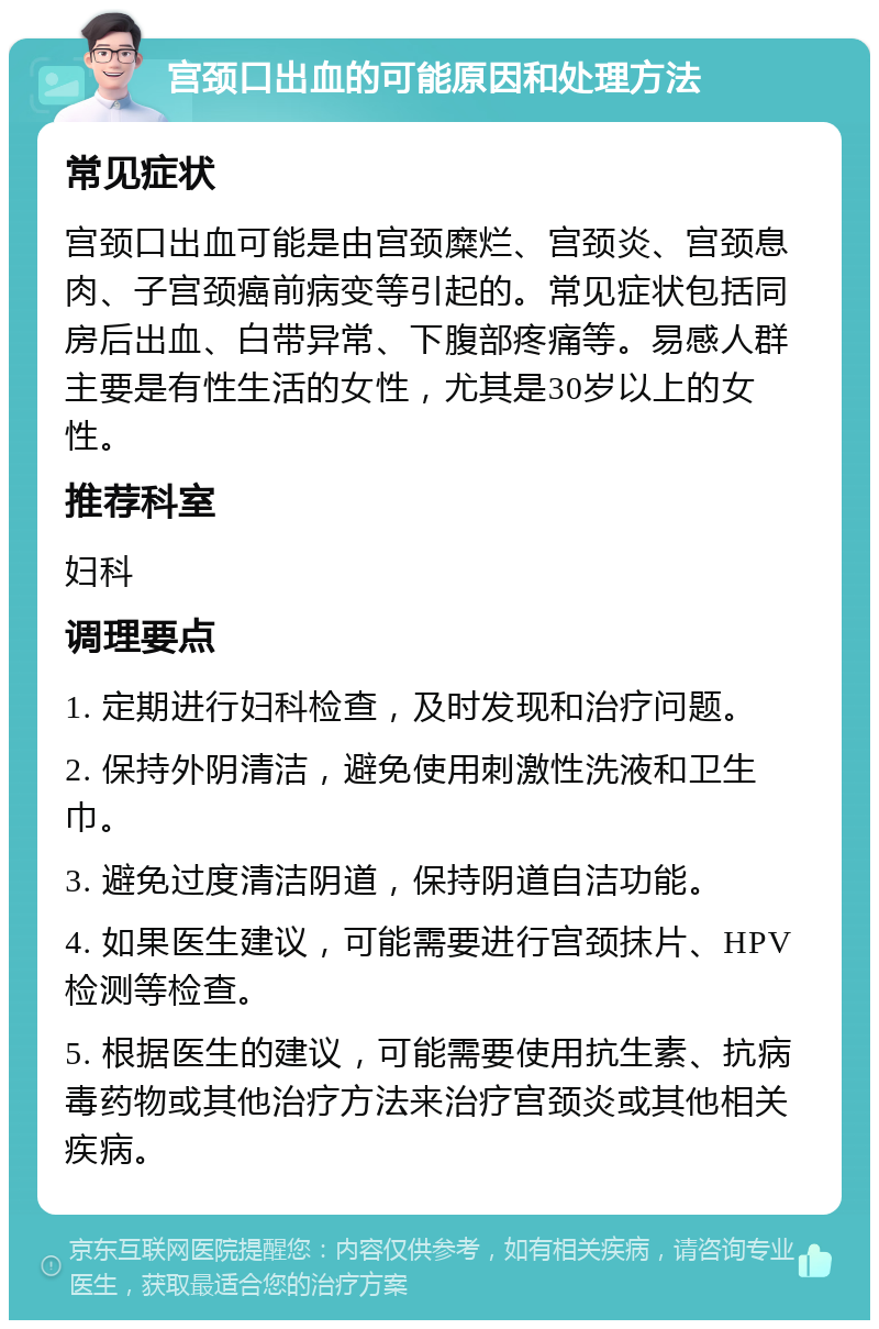 宫颈口出血的可能原因和处理方法 常见症状 宫颈口出血可能是由宫颈糜烂、宫颈炎、宫颈息肉、子宫颈癌前病变等引起的。常见症状包括同房后出血、白带异常、下腹部疼痛等。易感人群主要是有性生活的女性，尤其是30岁以上的女性。 推荐科室 妇科 调理要点 1. 定期进行妇科检查，及时发现和治疗问题。 2. 保持外阴清洁，避免使用刺激性洗液和卫生巾。 3. 避免过度清洁阴道，保持阴道自洁功能。 4. 如果医生建议，可能需要进行宫颈抹片、HPV检测等检查。 5. 根据医生的建议，可能需要使用抗生素、抗病毒药物或其他治疗方法来治疗宫颈炎或其他相关疾病。