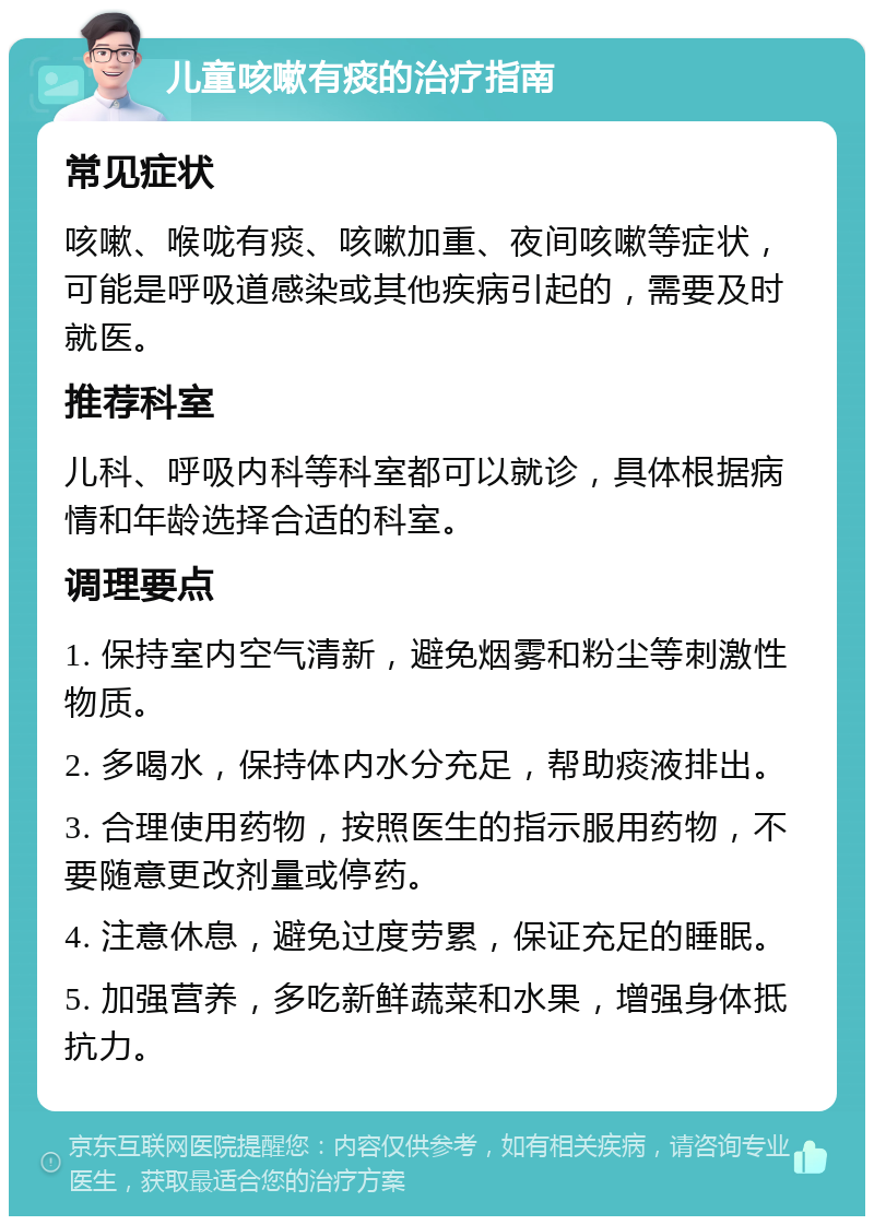 儿童咳嗽有痰的治疗指南 常见症状 咳嗽、喉咙有痰、咳嗽加重、夜间咳嗽等症状，可能是呼吸道感染或其他疾病引起的，需要及时就医。 推荐科室 儿科、呼吸内科等科室都可以就诊，具体根据病情和年龄选择合适的科室。 调理要点 1. 保持室内空气清新，避免烟雾和粉尘等刺激性物质。 2. 多喝水，保持体内水分充足，帮助痰液排出。 3. 合理使用药物，按照医生的指示服用药物，不要随意更改剂量或停药。 4. 注意休息，避免过度劳累，保证充足的睡眠。 5. 加强营养，多吃新鲜蔬菜和水果，增强身体抵抗力。