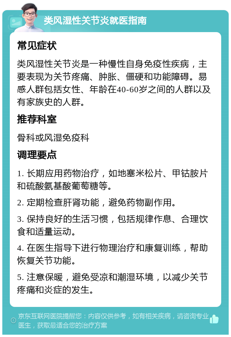 类风湿性关节炎就医指南 常见症状 类风湿性关节炎是一种慢性自身免疫性疾病，主要表现为关节疼痛、肿胀、僵硬和功能障碍。易感人群包括女性、年龄在40-60岁之间的人群以及有家族史的人群。 推荐科室 骨科或风湿免疫科 调理要点 1. 长期应用药物治疗，如地塞米松片、甲钴胺片和硫酸氨基酸葡萄糖等。 2. 定期检查肝肾功能，避免药物副作用。 3. 保持良好的生活习惯，包括规律作息、合理饮食和适量运动。 4. 在医生指导下进行物理治疗和康复训练，帮助恢复关节功能。 5. 注意保暖，避免受凉和潮湿环境，以减少关节疼痛和炎症的发生。