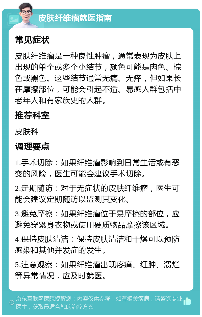 皮肤纤维瘤就医指南 常见症状 皮肤纤维瘤是一种良性肿瘤，通常表现为皮肤上出现的单个或多个小结节，颜色可能是肉色、棕色或黑色。这些结节通常无痛、无痒，但如果长在摩擦部位，可能会引起不适。易感人群包括中老年人和有家族史的人群。 推荐科室 皮肤科 调理要点 1.手术切除：如果纤维瘤影响到日常生活或有恶变的风险，医生可能会建议手术切除。 2.定期随访：对于无症状的皮肤纤维瘤，医生可能会建议定期随访以监测其变化。 3.避免摩擦：如果纤维瘤位于易摩擦的部位，应避免穿紧身衣物或使用硬质物品摩擦该区域。 4.保持皮肤清洁：保持皮肤清洁和干燥可以预防感染和其他并发症的发生。 5.注意观察：如果纤维瘤出现疼痛、红肿、溃烂等异常情况，应及时就医。