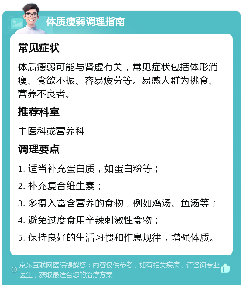 体质瘦弱调理指南 常见症状 体质瘦弱可能与肾虚有关，常见症状包括体形消瘦、食欲不振、容易疲劳等。易感人群为挑食、营养不良者。 推荐科室 中医科或营养科 调理要点 1. 适当补充蛋白质，如蛋白粉等； 2. 补充复合维生素； 3. 多摄入富含营养的食物，例如鸡汤、鱼汤等； 4. 避免过度食用辛辣刺激性食物； 5. 保持良好的生活习惯和作息规律，增强体质。