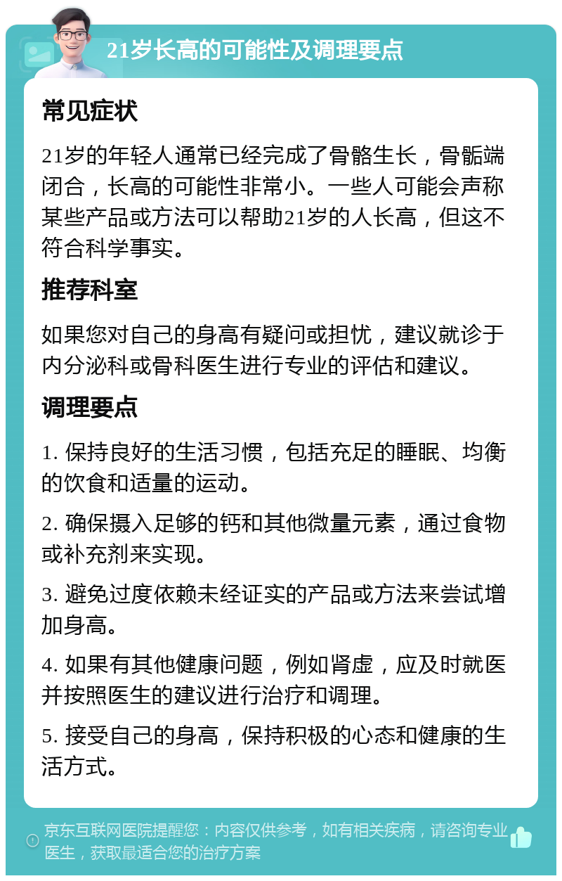 21岁长高的可能性及调理要点 常见症状 21岁的年轻人通常已经完成了骨骼生长，骨骺端闭合，长高的可能性非常小。一些人可能会声称某些产品或方法可以帮助21岁的人长高，但这不符合科学事实。 推荐科室 如果您对自己的身高有疑问或担忧，建议就诊于内分泌科或骨科医生进行专业的评估和建议。 调理要点 1. 保持良好的生活习惯，包括充足的睡眠、均衡的饮食和适量的运动。 2. 确保摄入足够的钙和其他微量元素，通过食物或补充剂来实现。 3. 避免过度依赖未经证实的产品或方法来尝试增加身高。 4. 如果有其他健康问题，例如肾虚，应及时就医并按照医生的建议进行治疗和调理。 5. 接受自己的身高，保持积极的心态和健康的生活方式。