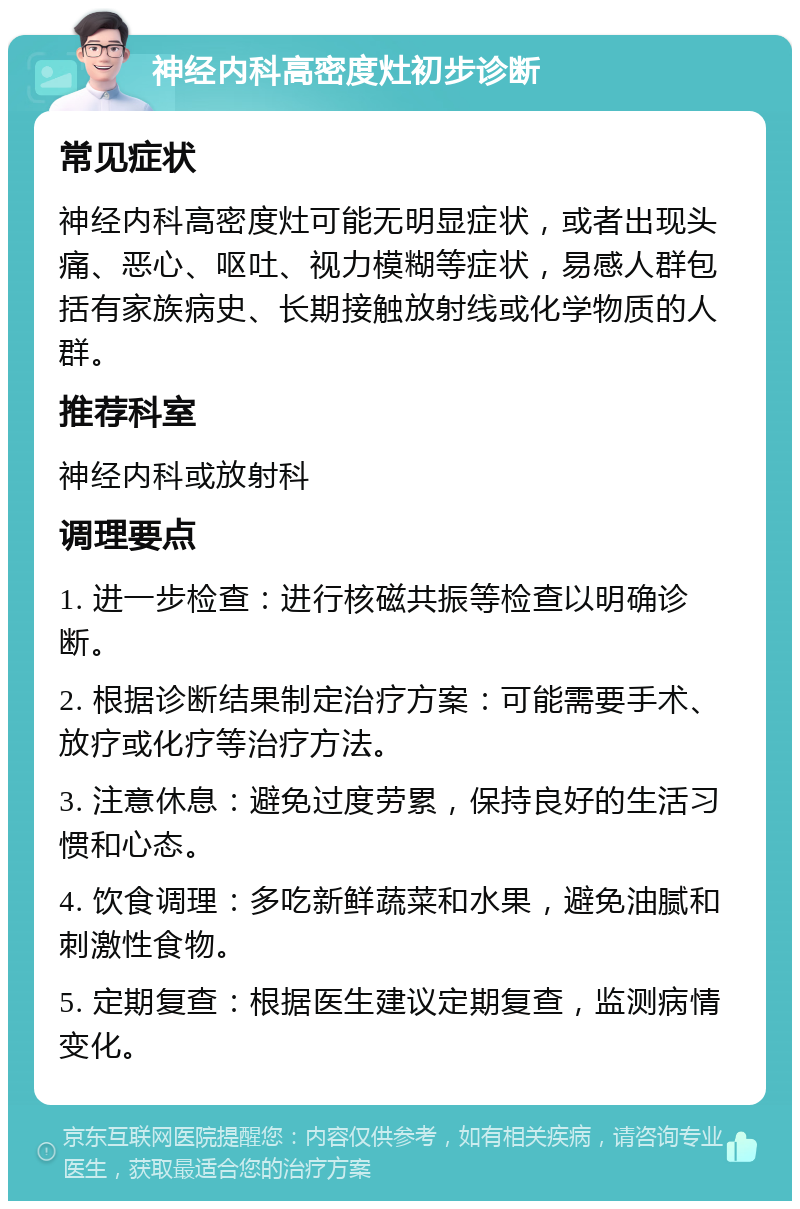 神经内科高密度灶初步诊断 常见症状 神经内科高密度灶可能无明显症状，或者出现头痛、恶心、呕吐、视力模糊等症状，易感人群包括有家族病史、长期接触放射线或化学物质的人群。 推荐科室 神经内科或放射科 调理要点 1. 进一步检查：进行核磁共振等检查以明确诊断。 2. 根据诊断结果制定治疗方案：可能需要手术、放疗或化疗等治疗方法。 3. 注意休息：避免过度劳累，保持良好的生活习惯和心态。 4. 饮食调理：多吃新鲜蔬菜和水果，避免油腻和刺激性食物。 5. 定期复查：根据医生建议定期复查，监测病情变化。