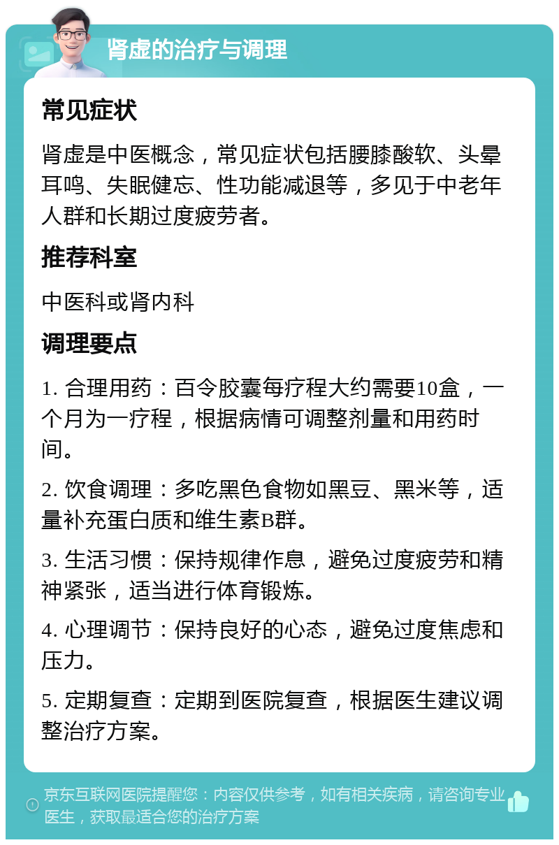 肾虚的治疗与调理 常见症状 肾虚是中医概念，常见症状包括腰膝酸软、头晕耳鸣、失眠健忘、性功能减退等，多见于中老年人群和长期过度疲劳者。 推荐科室 中医科或肾内科 调理要点 1. 合理用药：百令胶囊每疗程大约需要10盒，一个月为一疗程，根据病情可调整剂量和用药时间。 2. 饮食调理：多吃黑色食物如黑豆、黑米等，适量补充蛋白质和维生素B群。 3. 生活习惯：保持规律作息，避免过度疲劳和精神紧张，适当进行体育锻炼。 4. 心理调节：保持良好的心态，避免过度焦虑和压力。 5. 定期复查：定期到医院复查，根据医生建议调整治疗方案。