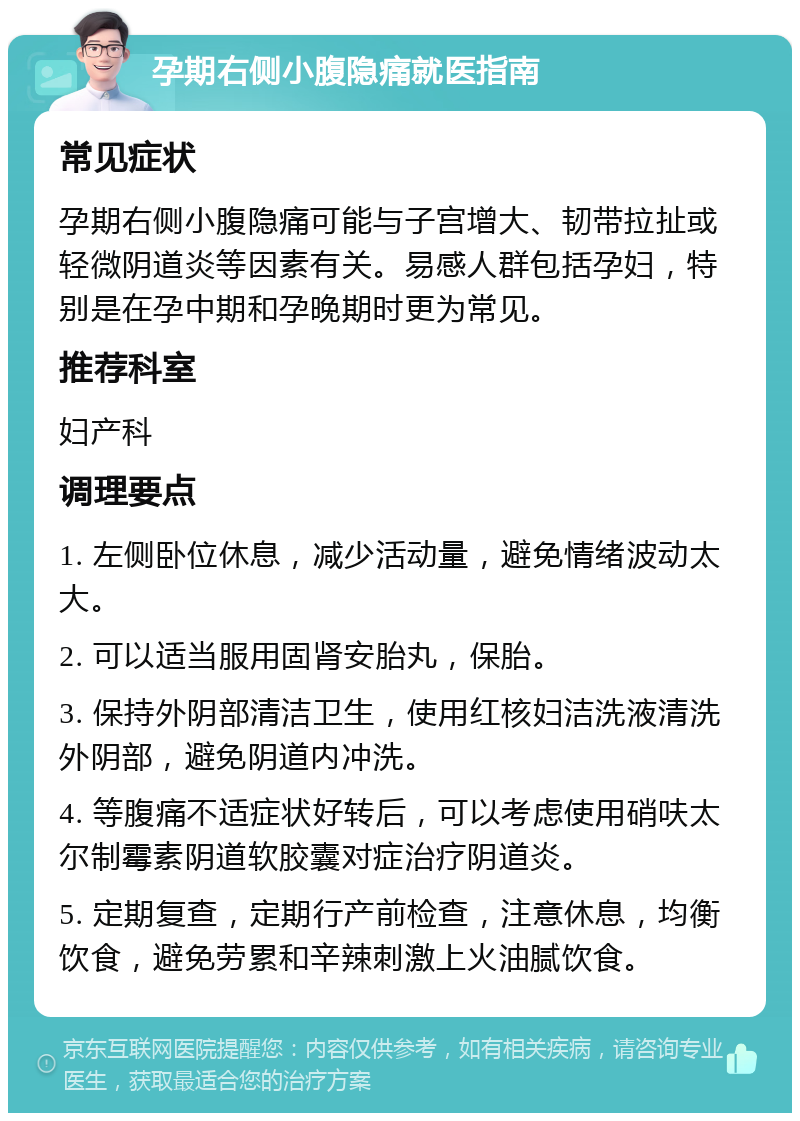 孕期右侧小腹隐痛就医指南 常见症状 孕期右侧小腹隐痛可能与子宫增大、韧带拉扯或轻微阴道炎等因素有关。易感人群包括孕妇，特别是在孕中期和孕晚期时更为常见。 推荐科室 妇产科 调理要点 1. 左侧卧位休息，减少活动量，避免情绪波动太大。 2. 可以适当服用固肾安胎丸，保胎。 3. 保持外阴部清洁卫生，使用红核妇洁洗液清洗外阴部，避免阴道内冲洗。 4. 等腹痛不适症状好转后，可以考虑使用硝呋太尔制霉素阴道软胶囊对症治疗阴道炎。 5. 定期复查，定期行产前检查，注意休息，均衡饮食，避免劳累和辛辣刺激上火油腻饮食。