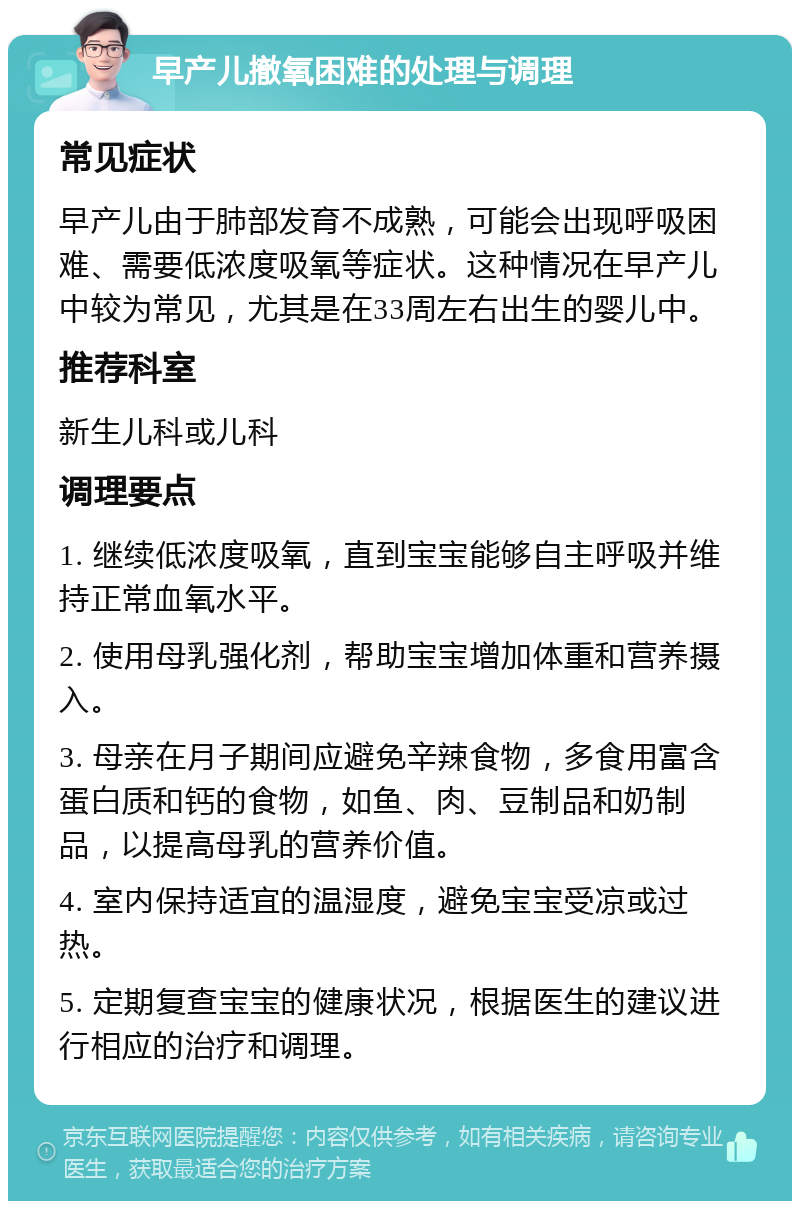 早产儿撤氧困难的处理与调理 常见症状 早产儿由于肺部发育不成熟，可能会出现呼吸困难、需要低浓度吸氧等症状。这种情况在早产儿中较为常见，尤其是在33周左右出生的婴儿中。 推荐科室 新生儿科或儿科 调理要点 1. 继续低浓度吸氧，直到宝宝能够自主呼吸并维持正常血氧水平。 2. 使用母乳强化剂，帮助宝宝增加体重和营养摄入。 3. 母亲在月子期间应避免辛辣食物，多食用富含蛋白质和钙的食物，如鱼、肉、豆制品和奶制品，以提高母乳的营养价值。 4. 室内保持适宜的温湿度，避免宝宝受凉或过热。 5. 定期复查宝宝的健康状况，根据医生的建议进行相应的治疗和调理。