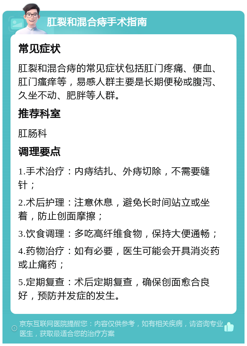 肛裂和混合痔手术指南 常见症状 肛裂和混合痔的常见症状包括肛门疼痛、便血、肛门瘙痒等，易感人群主要是长期便秘或腹泻、久坐不动、肥胖等人群。 推荐科室 肛肠科 调理要点 1.手术治疗：内痔结扎、外痔切除，不需要缝针； 2.术后护理：注意休息，避免长时间站立或坐着，防止创面摩擦； 3.饮食调理：多吃高纤维食物，保持大便通畅； 4.药物治疗：如有必要，医生可能会开具消炎药或止痛药； 5.定期复查：术后定期复查，确保创面愈合良好，预防并发症的发生。