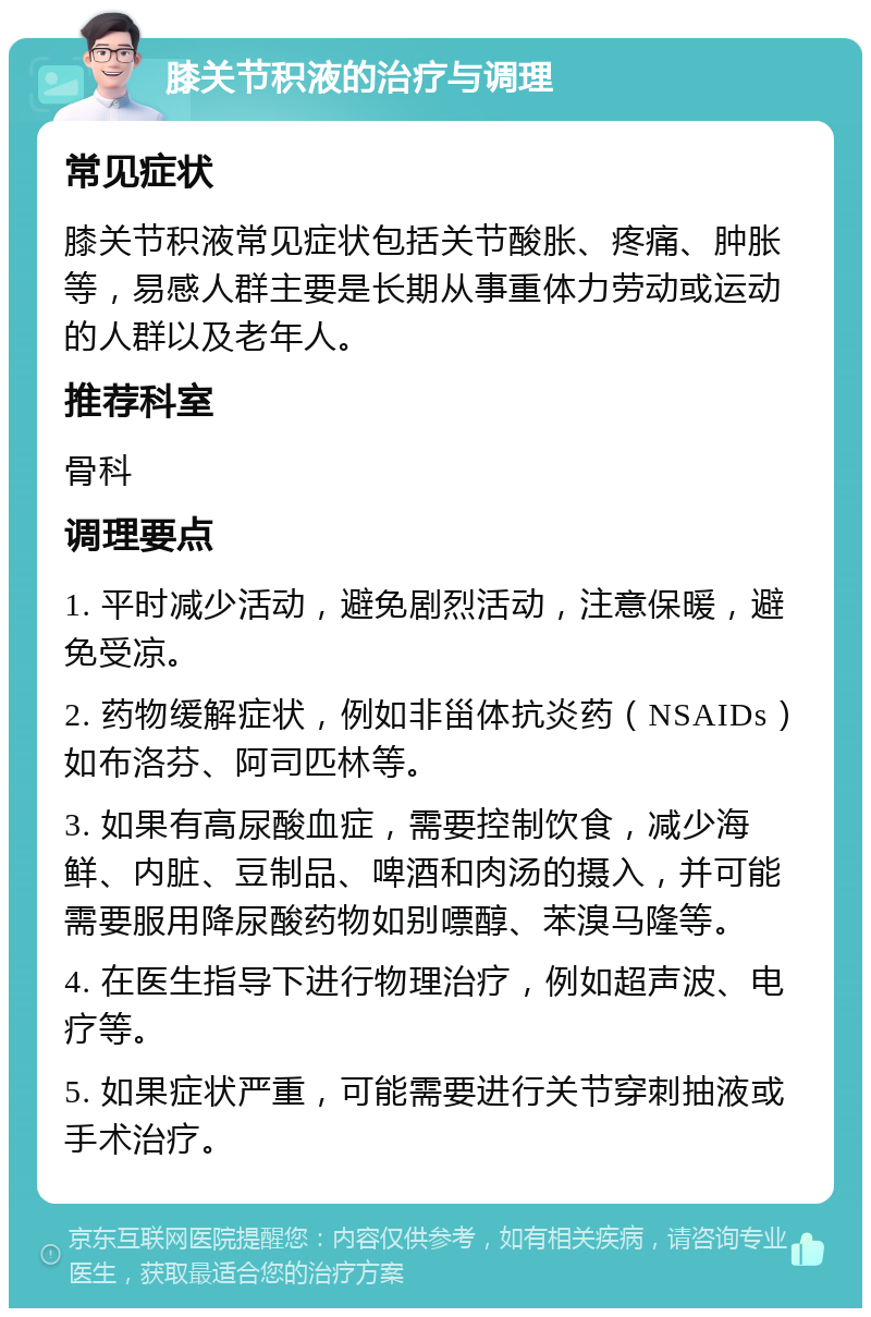 膝关节积液的治疗与调理 常见症状 膝关节积液常见症状包括关节酸胀、疼痛、肿胀等，易感人群主要是长期从事重体力劳动或运动的人群以及老年人。 推荐科室 骨科 调理要点 1. 平时减少活动，避免剧烈活动，注意保暖，避免受凉。 2. 药物缓解症状，例如非甾体抗炎药（NSAIDs）如布洛芬、阿司匹林等。 3. 如果有高尿酸血症，需要控制饮食，减少海鲜、内脏、豆制品、啤酒和肉汤的摄入，并可能需要服用降尿酸药物如别嘌醇、苯溴马隆等。 4. 在医生指导下进行物理治疗，例如超声波、电疗等。 5. 如果症状严重，可能需要进行关节穿刺抽液或手术治疗。