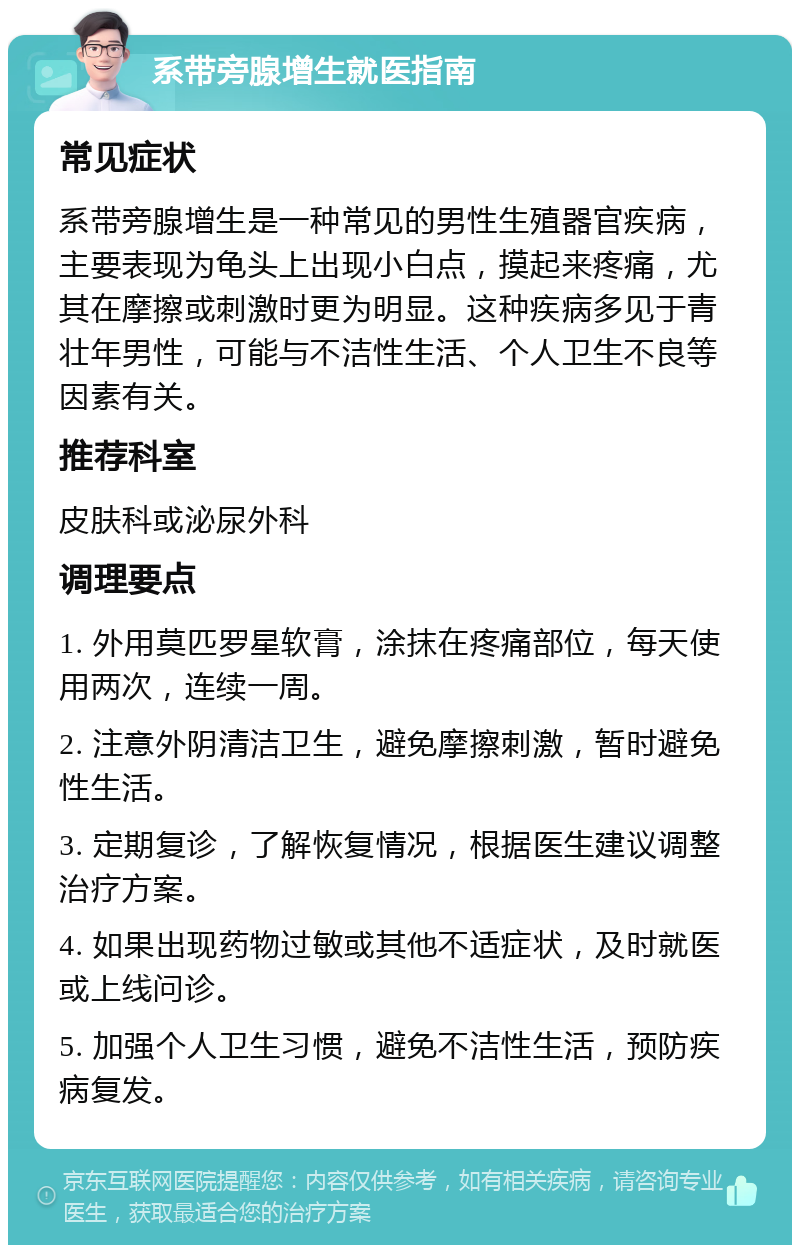 系带旁腺增生就医指南 常见症状 系带旁腺增生是一种常见的男性生殖器官疾病，主要表现为龟头上出现小白点，摸起来疼痛，尤其在摩擦或刺激时更为明显。这种疾病多见于青壮年男性，可能与不洁性生活、个人卫生不良等因素有关。 推荐科室 皮肤科或泌尿外科 调理要点 1. 外用莫匹罗星软膏，涂抹在疼痛部位，每天使用两次，连续一周。 2. 注意外阴清洁卫生，避免摩擦刺激，暂时避免性生活。 3. 定期复诊，了解恢复情况，根据医生建议调整治疗方案。 4. 如果出现药物过敏或其他不适症状，及时就医或上线问诊。 5. 加强个人卫生习惯，避免不洁性生活，预防疾病复发。