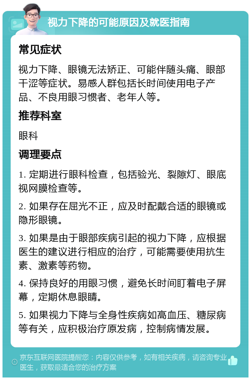 视力下降的可能原因及就医指南 常见症状 视力下降、眼镜无法矫正、可能伴随头痛、眼部干涩等症状。易感人群包括长时间使用电子产品、不良用眼习惯者、老年人等。 推荐科室 眼科 调理要点 1. 定期进行眼科检查，包括验光、裂隙灯、眼底视网膜检查等。 2. 如果存在屈光不正，应及时配戴合适的眼镜或隐形眼镜。 3. 如果是由于眼部疾病引起的视力下降，应根据医生的建议进行相应的治疗，可能需要使用抗生素、激素等药物。 4. 保持良好的用眼习惯，避免长时间盯着电子屏幕，定期休息眼睛。 5. 如果视力下降与全身性疾病如高血压、糖尿病等有关，应积极治疗原发病，控制病情发展。