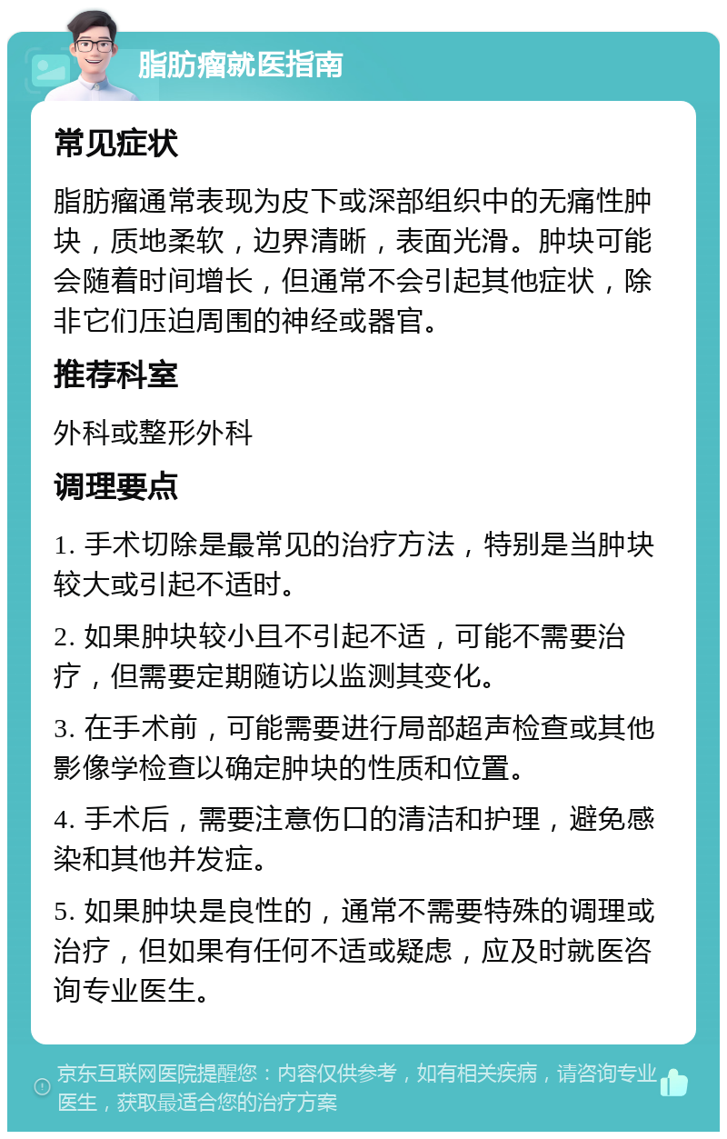 脂肪瘤就医指南 常见症状 脂肪瘤通常表现为皮下或深部组织中的无痛性肿块，质地柔软，边界清晰，表面光滑。肿块可能会随着时间增长，但通常不会引起其他症状，除非它们压迫周围的神经或器官。 推荐科室 外科或整形外科 调理要点 1. 手术切除是最常见的治疗方法，特别是当肿块较大或引起不适时。 2. 如果肿块较小且不引起不适，可能不需要治疗，但需要定期随访以监测其变化。 3. 在手术前，可能需要进行局部超声检查或其他影像学检查以确定肿块的性质和位置。 4. 手术后，需要注意伤口的清洁和护理，避免感染和其他并发症。 5. 如果肿块是良性的，通常不需要特殊的调理或治疗，但如果有任何不适或疑虑，应及时就医咨询专业医生。