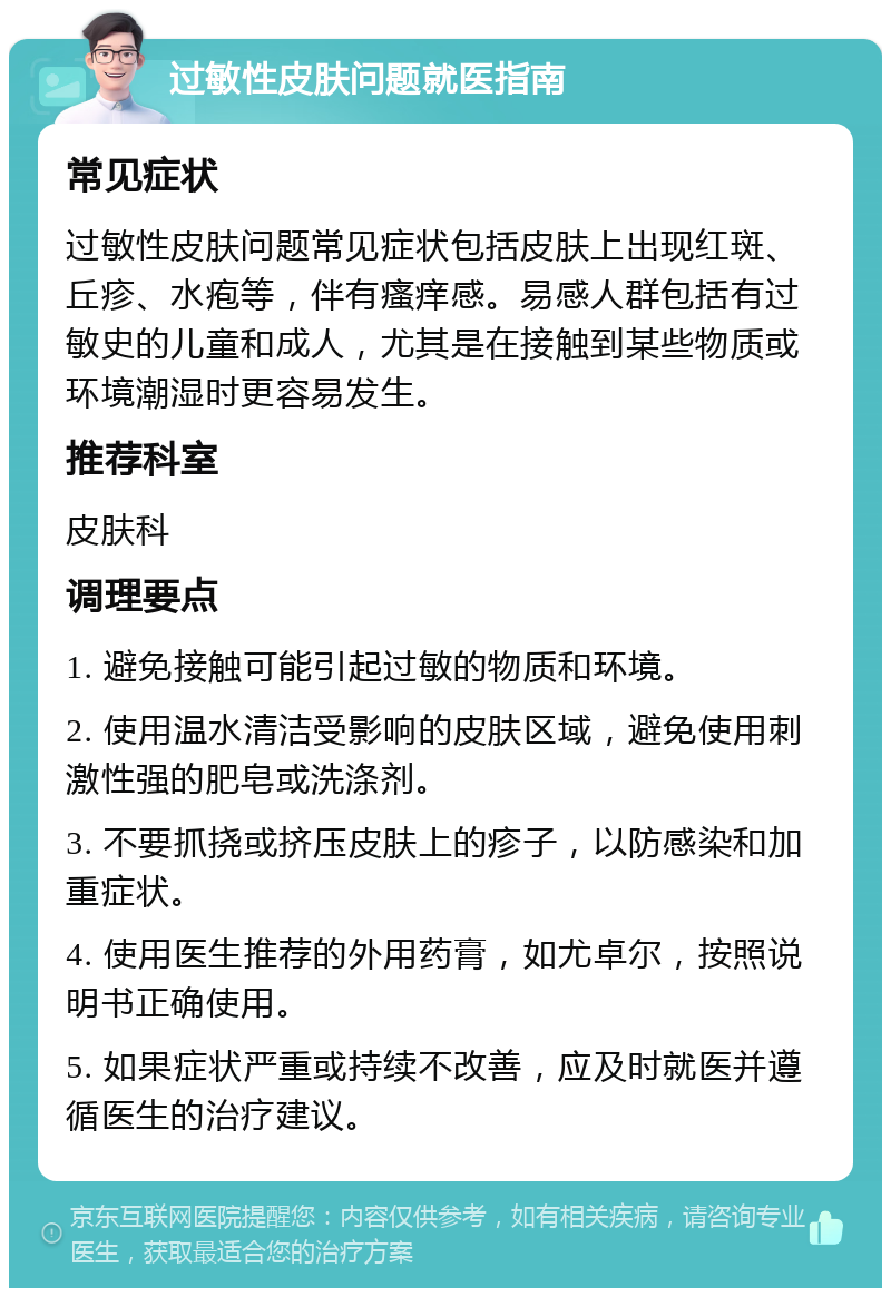 过敏性皮肤问题就医指南 常见症状 过敏性皮肤问题常见症状包括皮肤上出现红斑、丘疹、水疱等，伴有瘙痒感。易感人群包括有过敏史的儿童和成人，尤其是在接触到某些物质或环境潮湿时更容易发生。 推荐科室 皮肤科 调理要点 1. 避免接触可能引起过敏的物质和环境。 2. 使用温水清洁受影响的皮肤区域，避免使用刺激性强的肥皂或洗涤剂。 3. 不要抓挠或挤压皮肤上的疹子，以防感染和加重症状。 4. 使用医生推荐的外用药膏，如尤卓尔，按照说明书正确使用。 5. 如果症状严重或持续不改善，应及时就医并遵循医生的治疗建议。