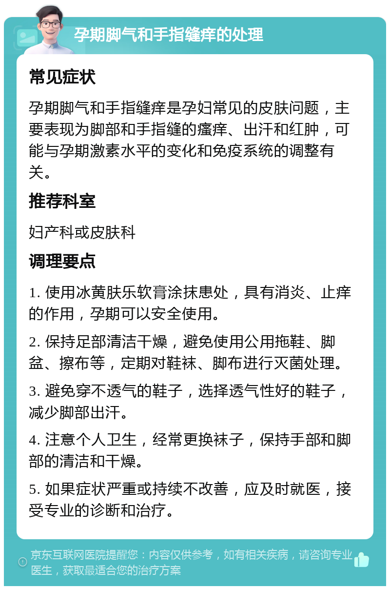 孕期脚气和手指缝痒的处理 常见症状 孕期脚气和手指缝痒是孕妇常见的皮肤问题，主要表现为脚部和手指缝的瘙痒、出汗和红肿，可能与孕期激素水平的变化和免疫系统的调整有关。 推荐科室 妇产科或皮肤科 调理要点 1. 使用冰黄肤乐软膏涂抹患处，具有消炎、止痒的作用，孕期可以安全使用。 2. 保持足部清洁干燥，避免使用公用拖鞋、脚盆、擦布等，定期对鞋袜、脚布进行灭菌处理。 3. 避免穿不透气的鞋子，选择透气性好的鞋子，减少脚部出汗。 4. 注意个人卫生，经常更换袜子，保持手部和脚部的清洁和干燥。 5. 如果症状严重或持续不改善，应及时就医，接受专业的诊断和治疗。